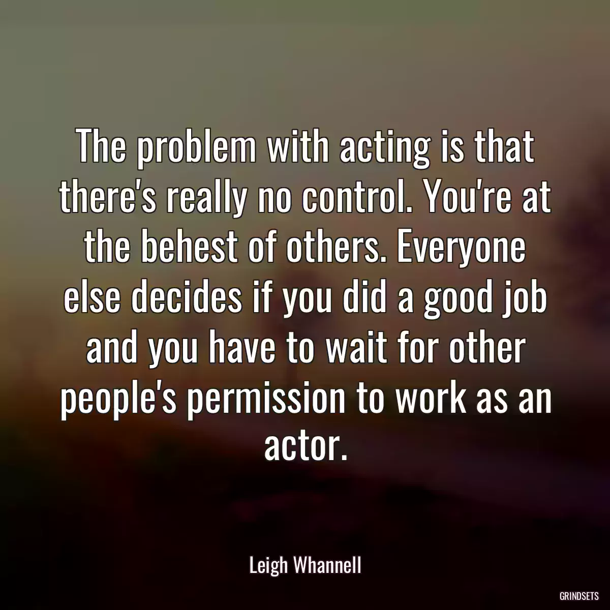 The problem with acting is that there\'s really no control. You\'re at the behest of others. Everyone else decides if you did a good job and you have to wait for other people\'s permission to work as an actor.