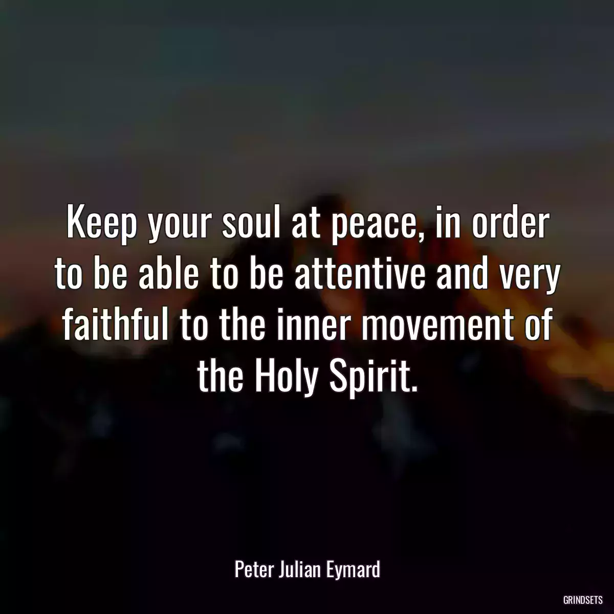 Keep your soul at peace, in order to be able to be attentive and very faithful to the inner movement of the Holy Spirit.