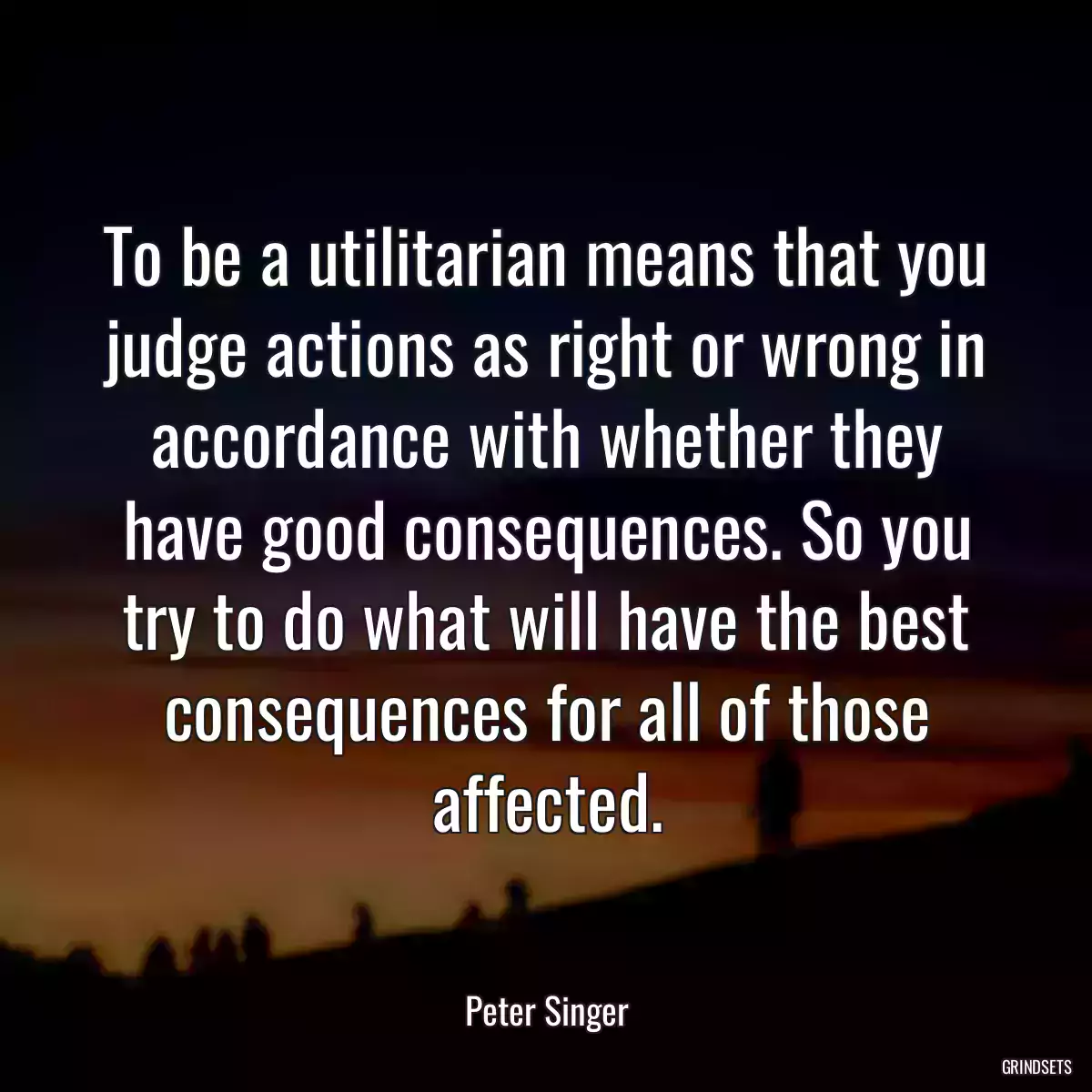 To be a utilitarian means that you judge actions as right or wrong in accordance with whether they have good consequences. So you try to do what will have the best consequences for all of those affected.