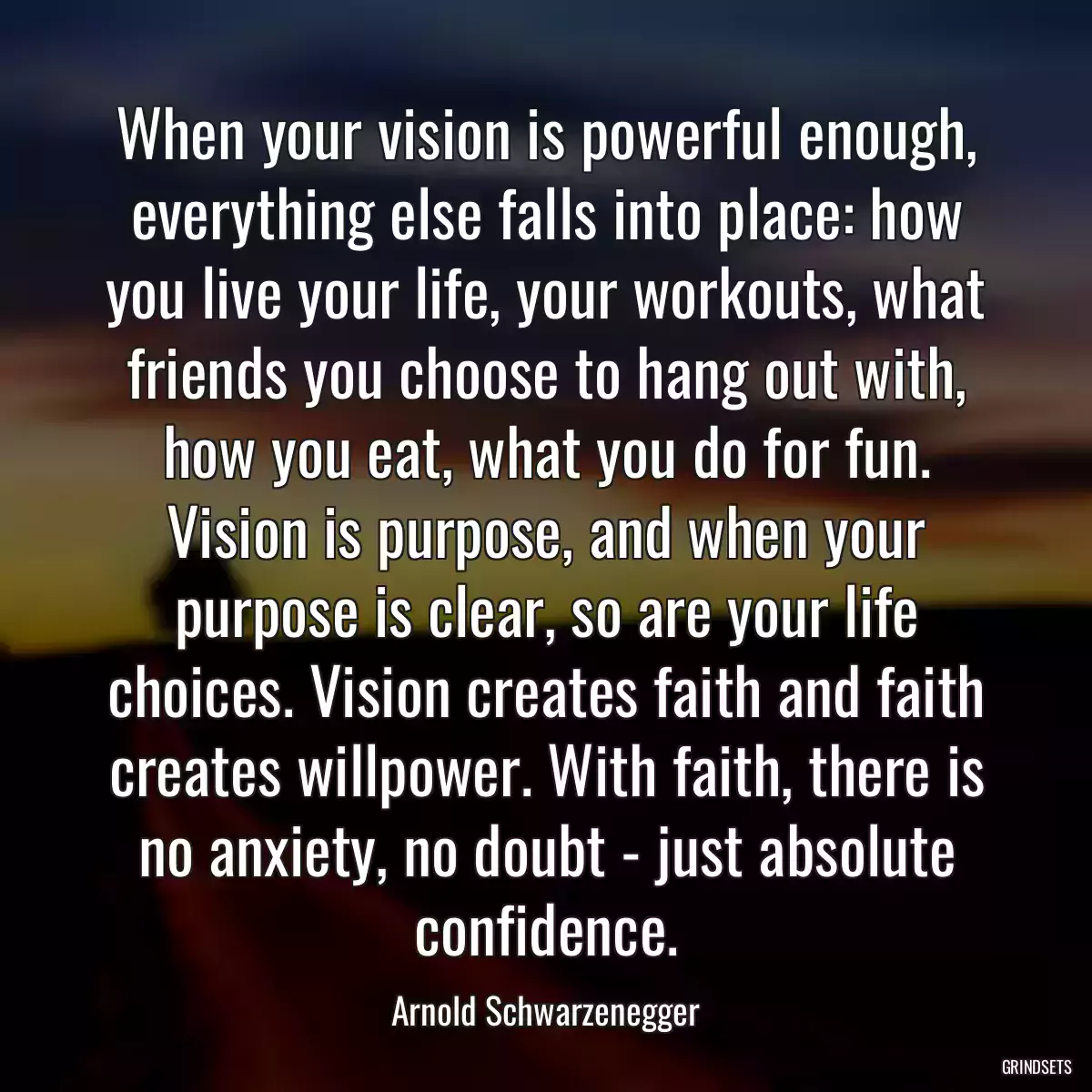 When your vision is powerful enough, everything else falls into place: how you live your life, your workouts, what friends you choose to hang out with, how you eat, what you do for fun. Vision is purpose, and when your purpose is clear, so are your life choices. Vision creates faith and faith creates willpower. With faith, there is no anxiety, no doubt - just absolute confidence.