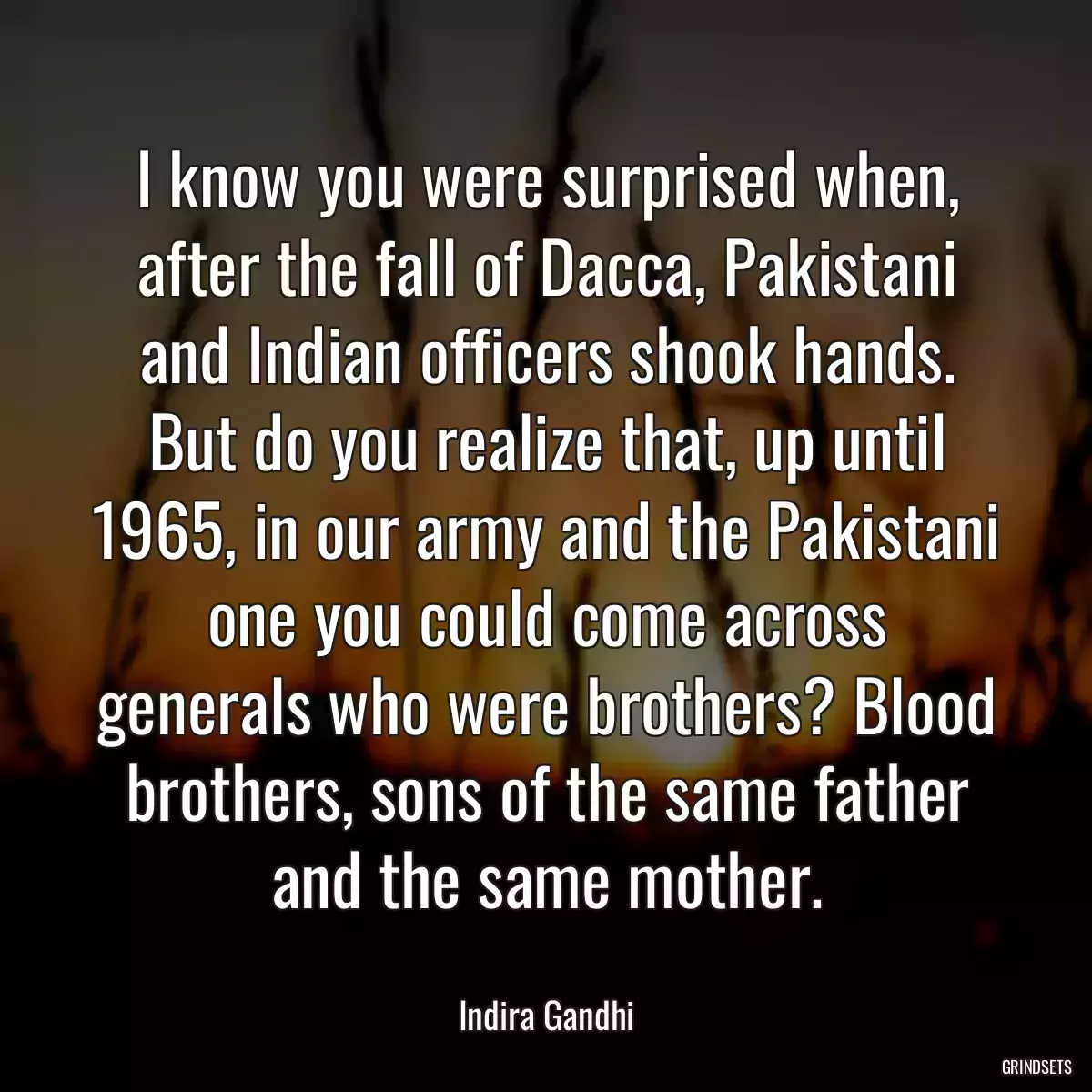 I know you were surprised when, after the fall of Dacca, Pakistani and Indian officers shook hands. But do you realize that, up until 1965, in our army and the Pakistani one you could come across generals who were brothers? Blood brothers, sons of the same father and the same mother.