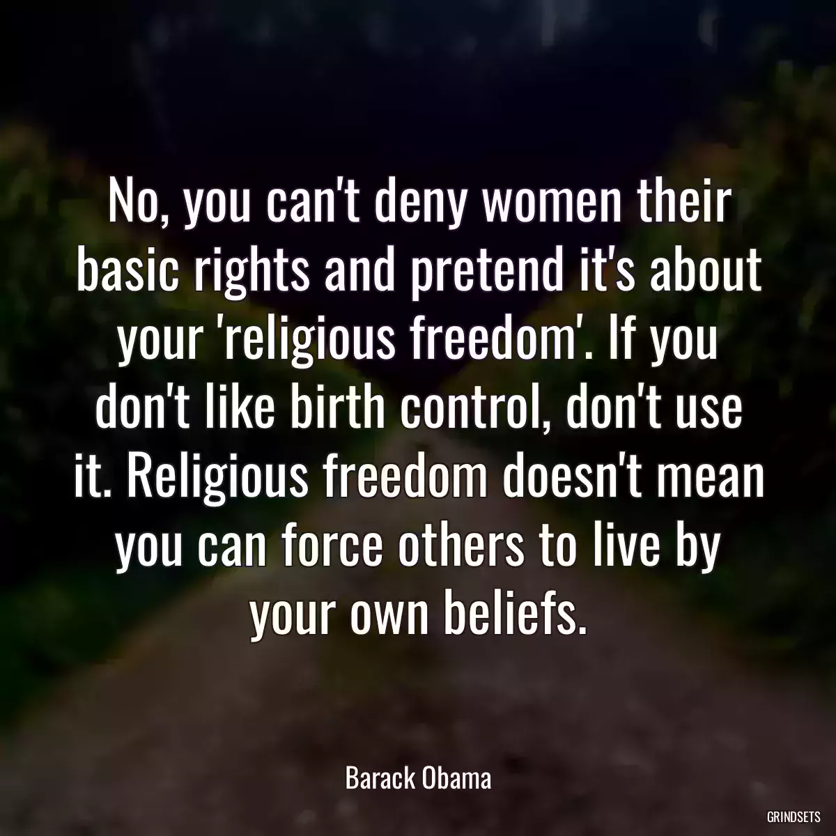 No, you can\'t deny women their basic rights and pretend it\'s about your \'religious freedom\'. If you don\'t like birth control, don\'t use it. Religious freedom doesn\'t mean you can force others to live by your own beliefs.