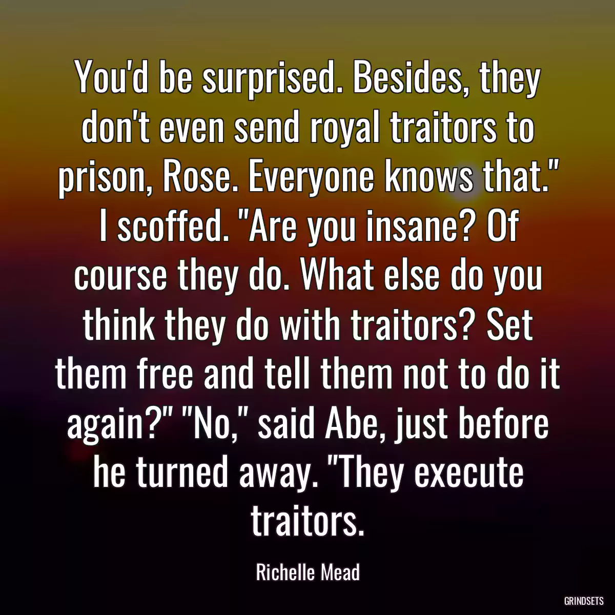 You\'d be surprised. Besides, they don\'t even send royal traitors to prison, Rose. Everyone knows that.\