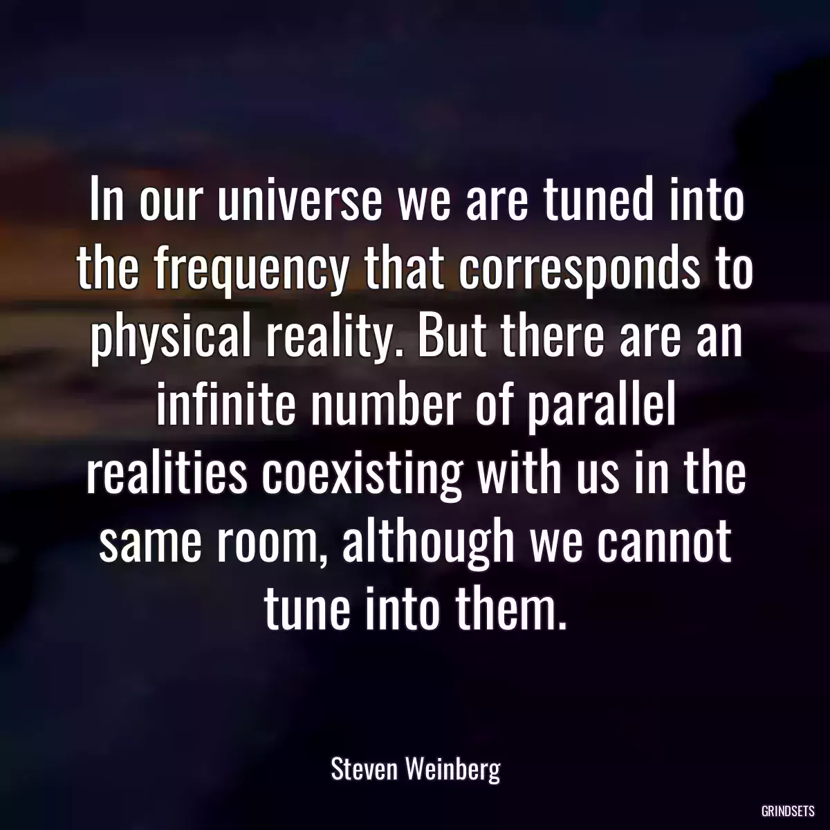 In our universe we are tuned into the frequency that corresponds to physical reality. But there are an infinite number of parallel realities coexisting with us in the same room, although we cannot tune into them.