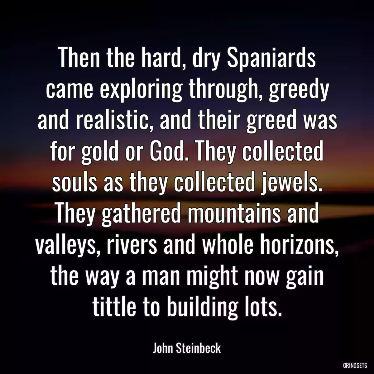 Then the hard, dry Spaniards came exploring through, greedy and realistic, and their greed was for gold or God. They collected souls as they collected jewels. They gathered mountains and valleys, rivers and whole horizons, the way a man might now gain tittle to building lots.