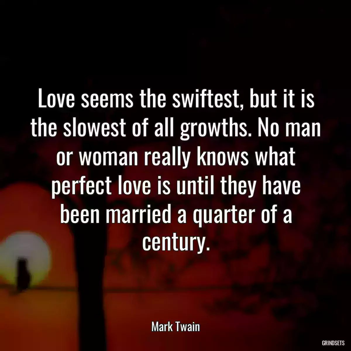 Love seems the swiftest, but it is the slowest of all growths. No man or woman really knows what perfect love is until they have been married a quarter of a century.
