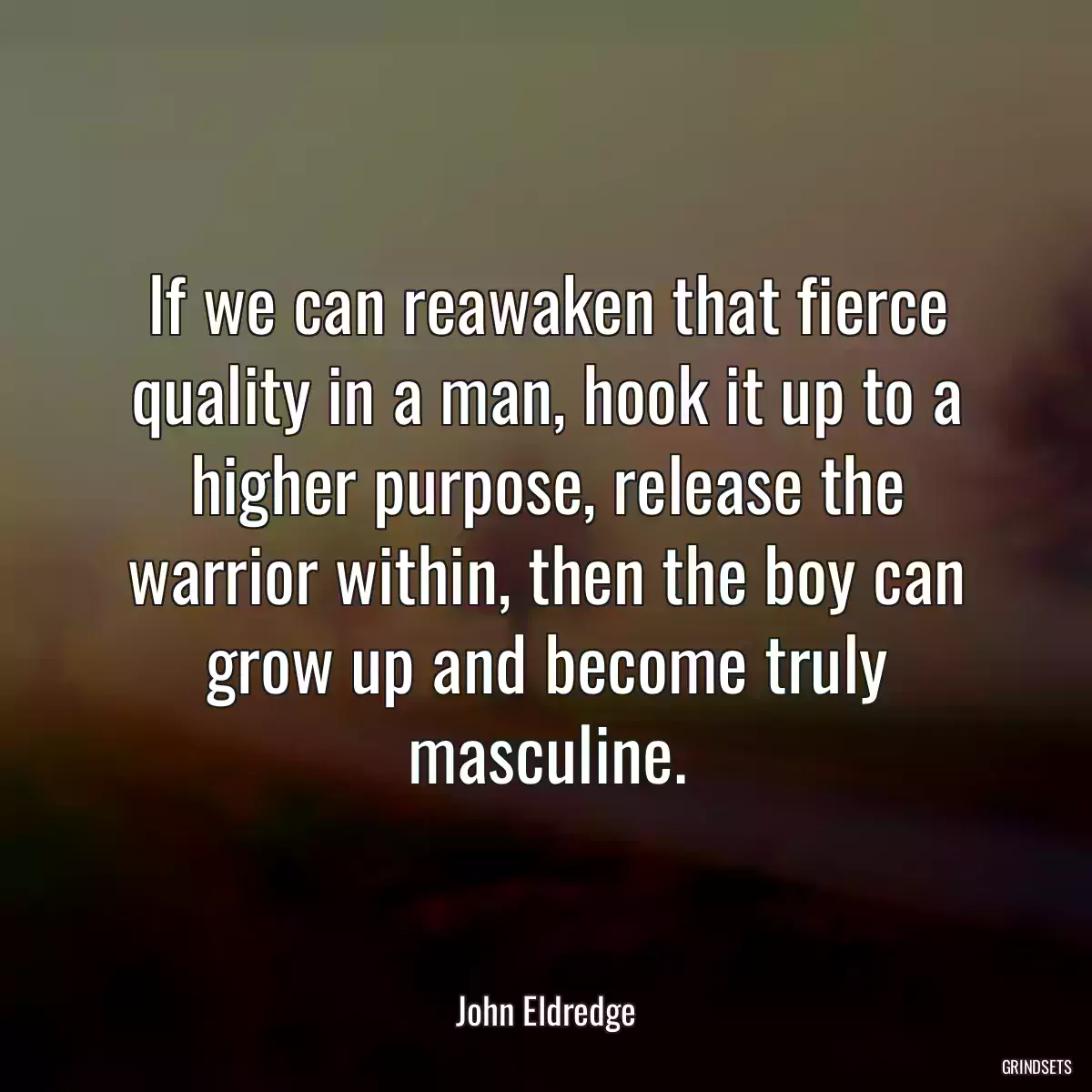 If we can reawaken that fierce quality in a man, hook it up to a higher purpose, release the warrior within, then the boy can grow up and become truly masculine.