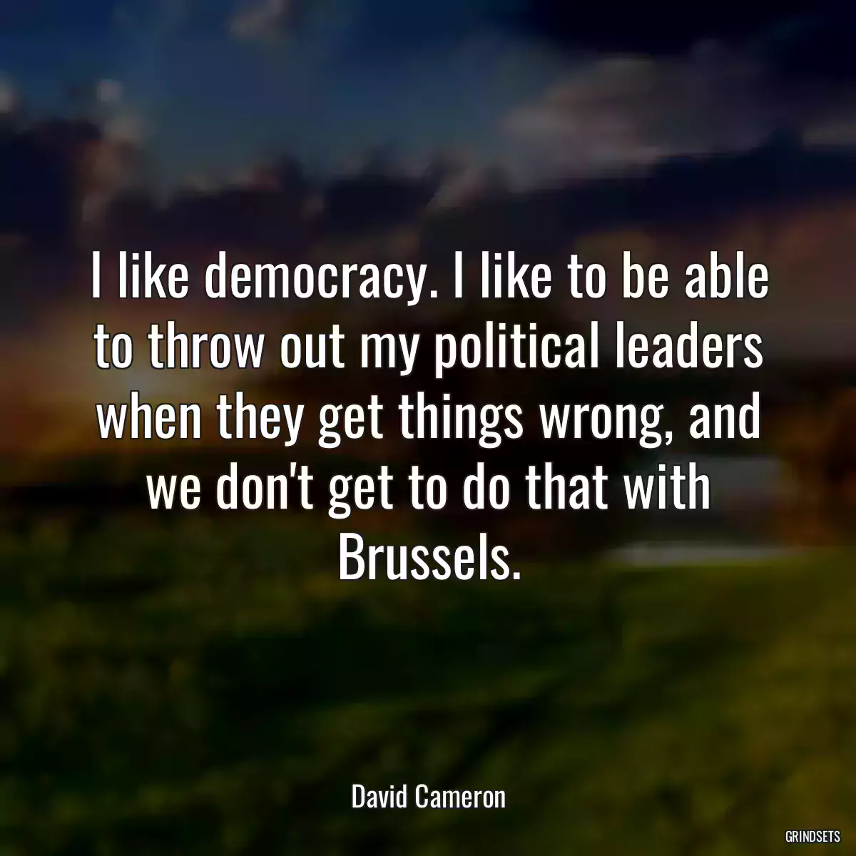 I like democracy. I like to be able to throw out my political leaders when they get things wrong, and we don\'t get to do that with Brussels.