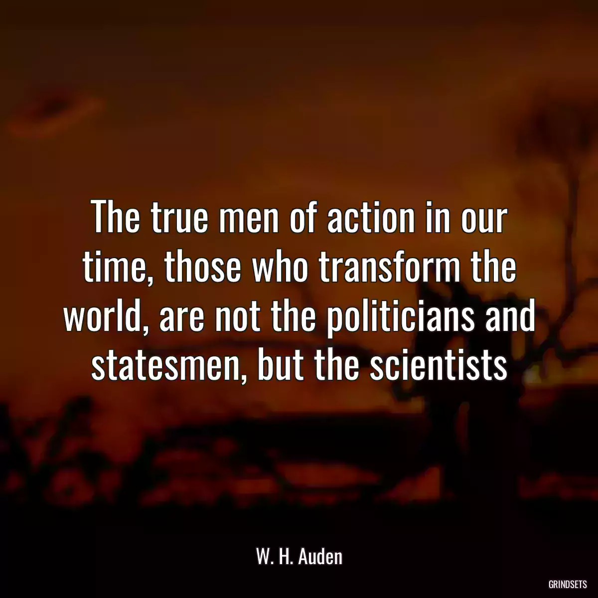 The true men of action in our time, those who transform the world, are not the politicians and statesmen, but the scientists