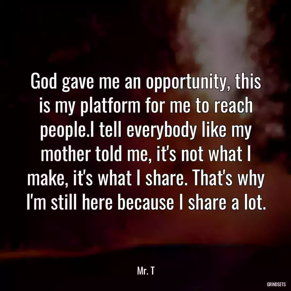 God gave me an opportunity, this is my platform for me to reach people.I tell everybody like my mother told me, it\'s not what I make, it\'s what I share. That\'s why I\'m still here because I share a lot.