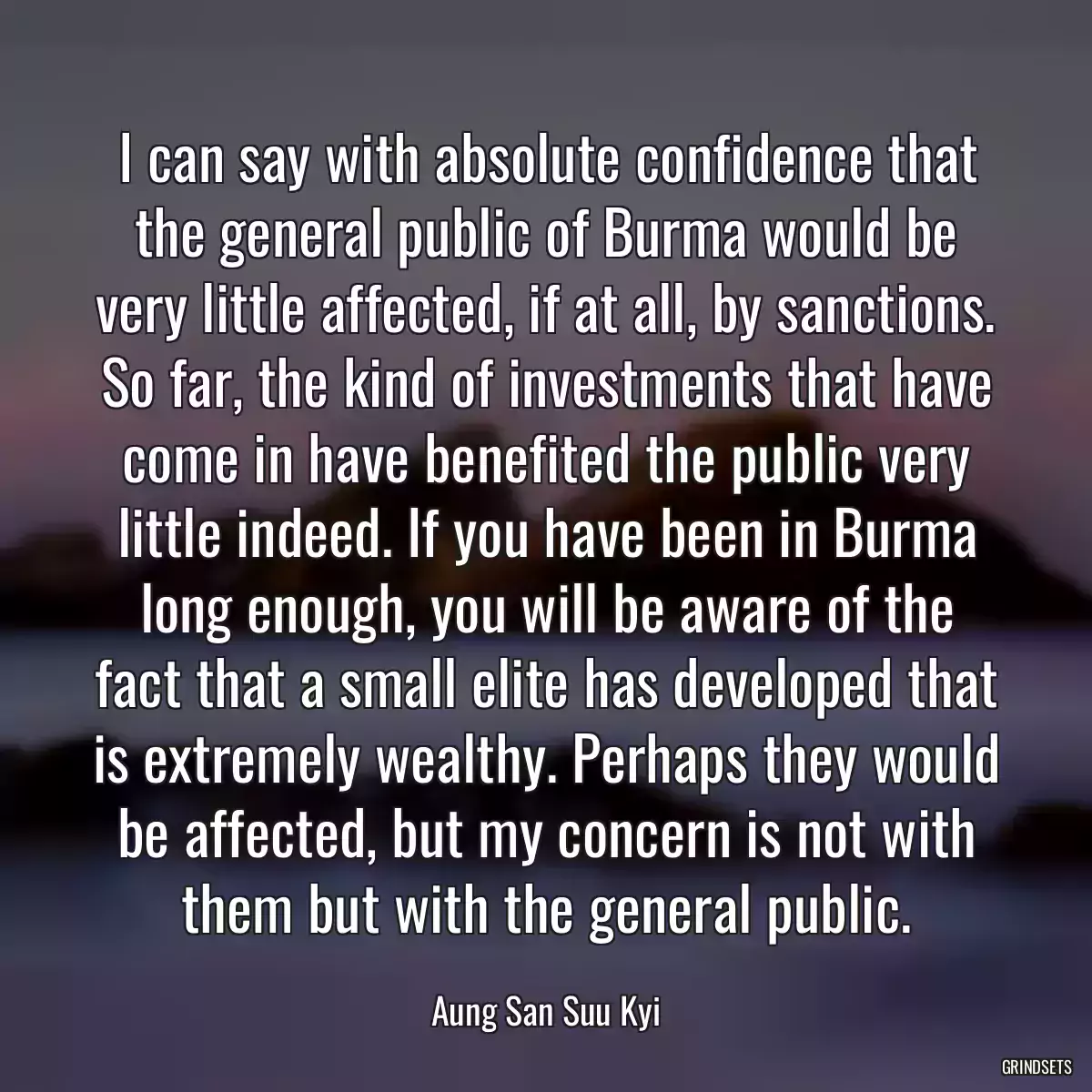 I can say with absolute confidence that the general public of Burma would be very little affected, if at all, by sanctions. So far, the kind of investments that have come in have benefited the public very little indeed. If you have been in Burma long enough, you will be aware of the fact that a small elite has developed that is extremely wealthy. Perhaps they would be affected, but my concern is not with them but with the general public.