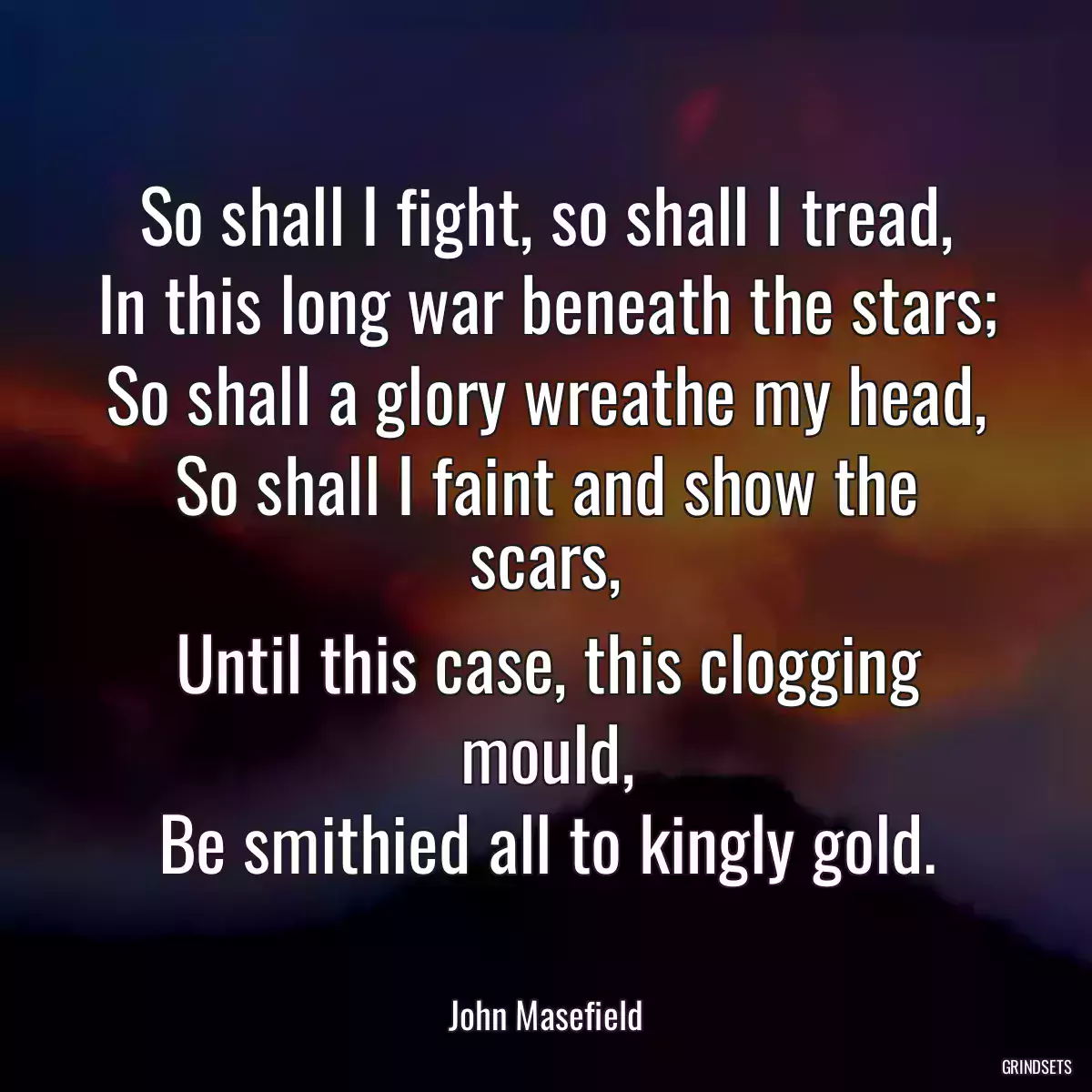 So shall I fight, so shall I tread,
In this long war beneath the stars;
So shall a glory wreathe my head,
So shall I faint and show the scars,
Until this case, this clogging mould,
Be smithied all to kingly gold.