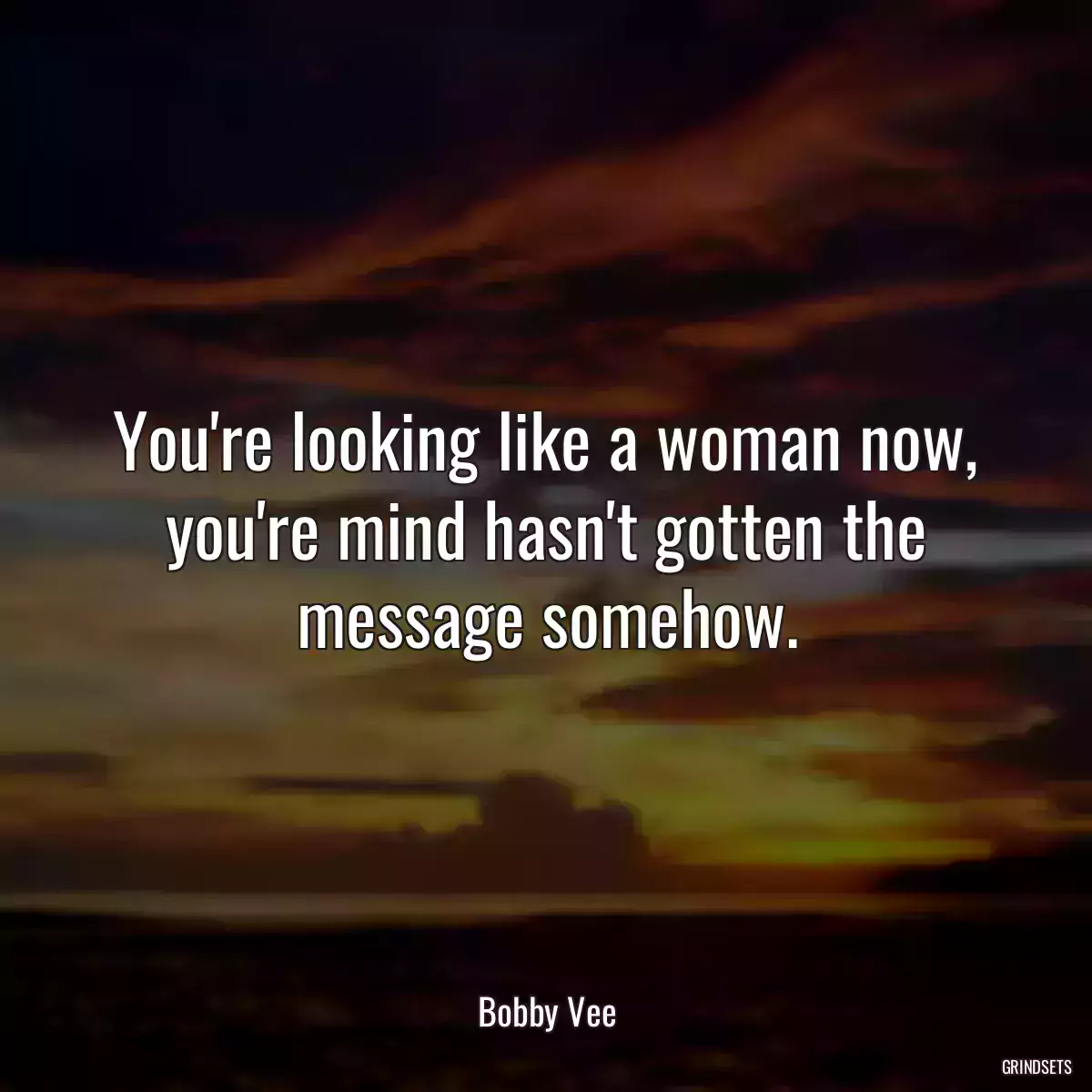 You\'re looking like a woman now, you\'re mind hasn\'t gotten the message somehow.