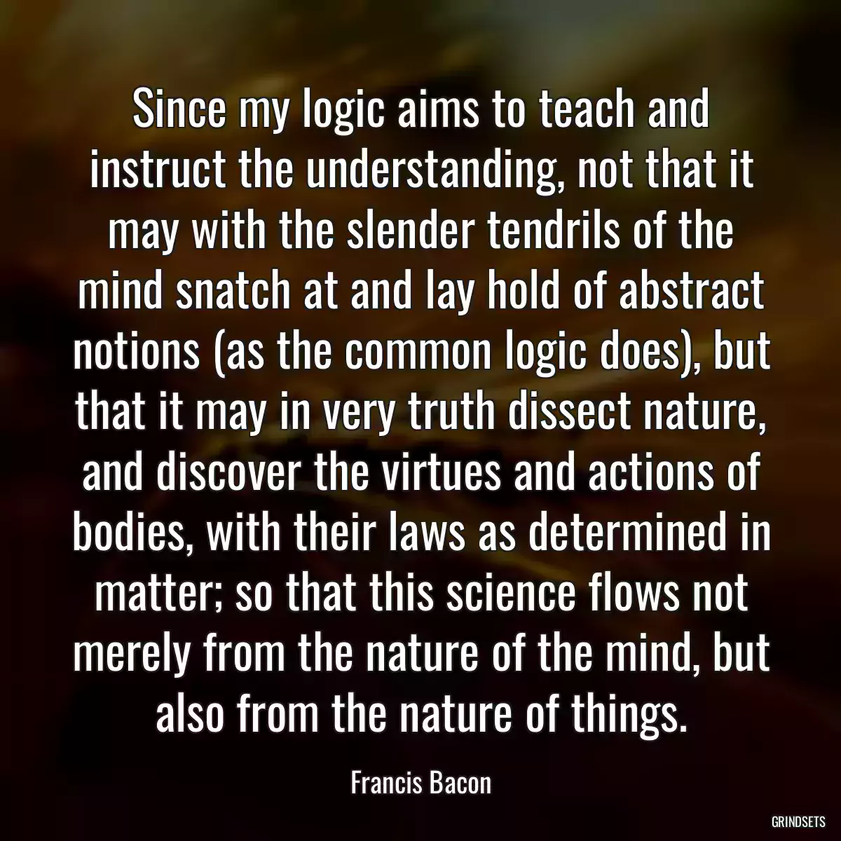 Since my logic aims to teach and instruct the understanding, not that it may with the slender tendrils of the mind snatch at and lay hold of abstract notions (as the common logic does), but that it may in very truth dissect nature, and discover the virtues and actions of bodies, with their laws as determined in matter; so that this science flows not merely from the nature of the mind, but also from the nature of things.