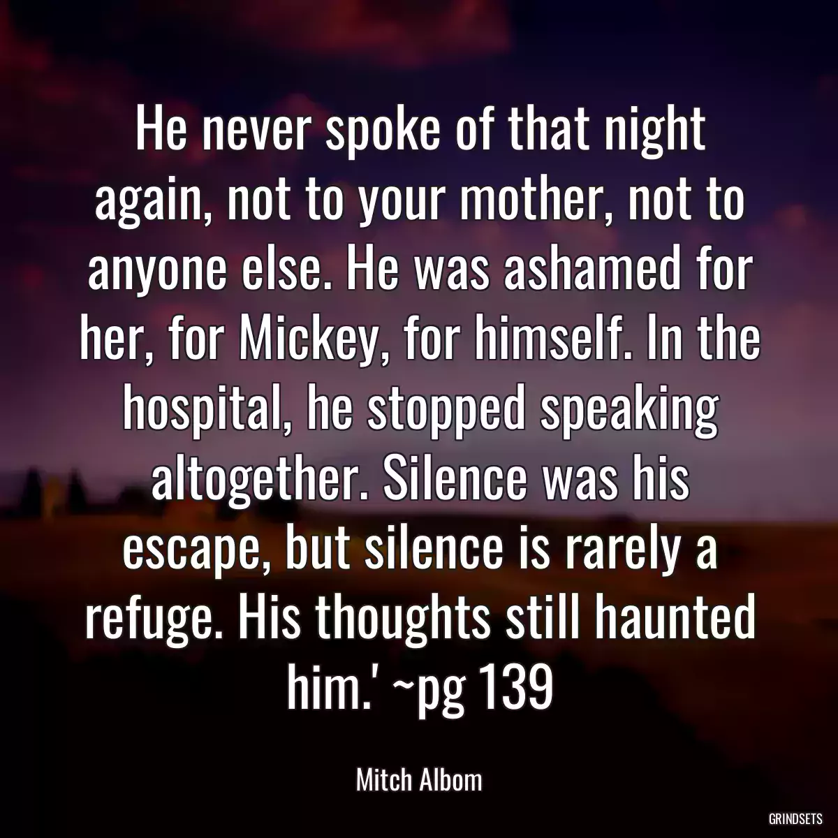 He never spoke of that night again, not to your mother, not to anyone else. He was ashamed for her, for Mickey, for himself. In the hospital, he stopped speaking altogether. Silence was his escape, but silence is rarely a refuge. His thoughts still haunted him.\' ~pg 139