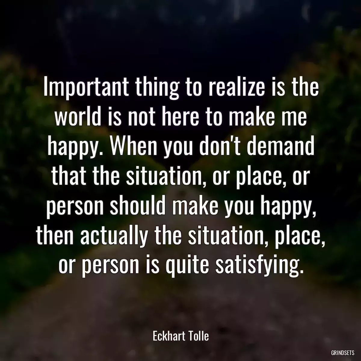 Important thing to realize is the world is not here to make me happy. When you don\'t demand that the situation, or place, or person should make you happy, then actually the situation, place, or person is quite satisfying.