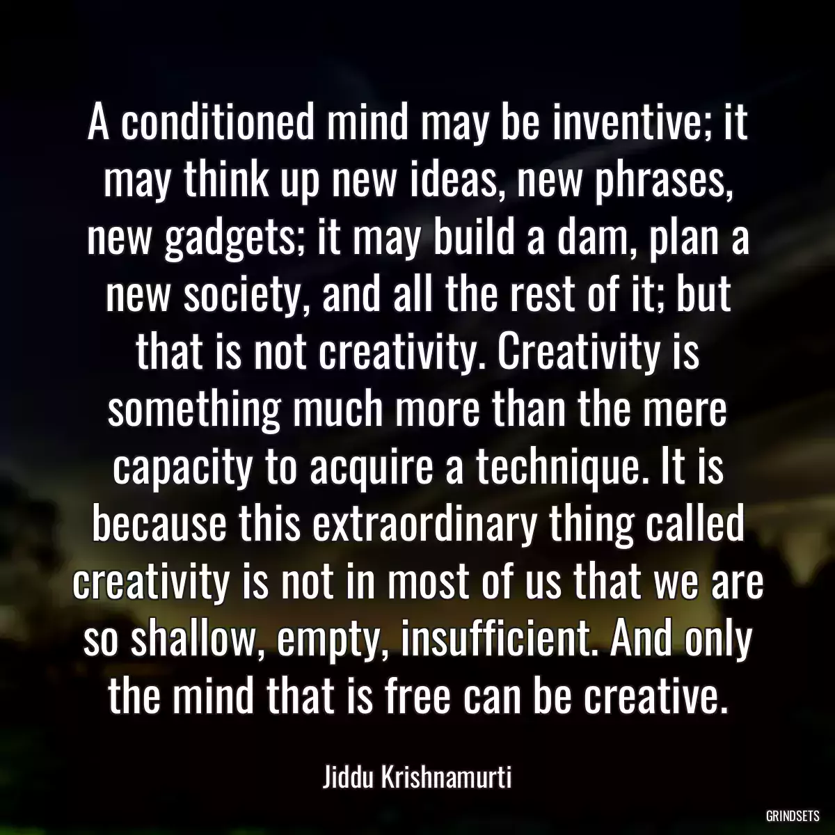 A conditioned mind may be inventive; it may think up new ideas, new phrases, new gadgets; it may build a dam, plan a new society, and all the rest of it; but that is not creativity. Creativity is something much more than the mere capacity to acquire a technique. It is because this extraordinary thing called creativity is not in most of us that we are so shallow, empty, insufficient. And only the mind that is free can be creative.