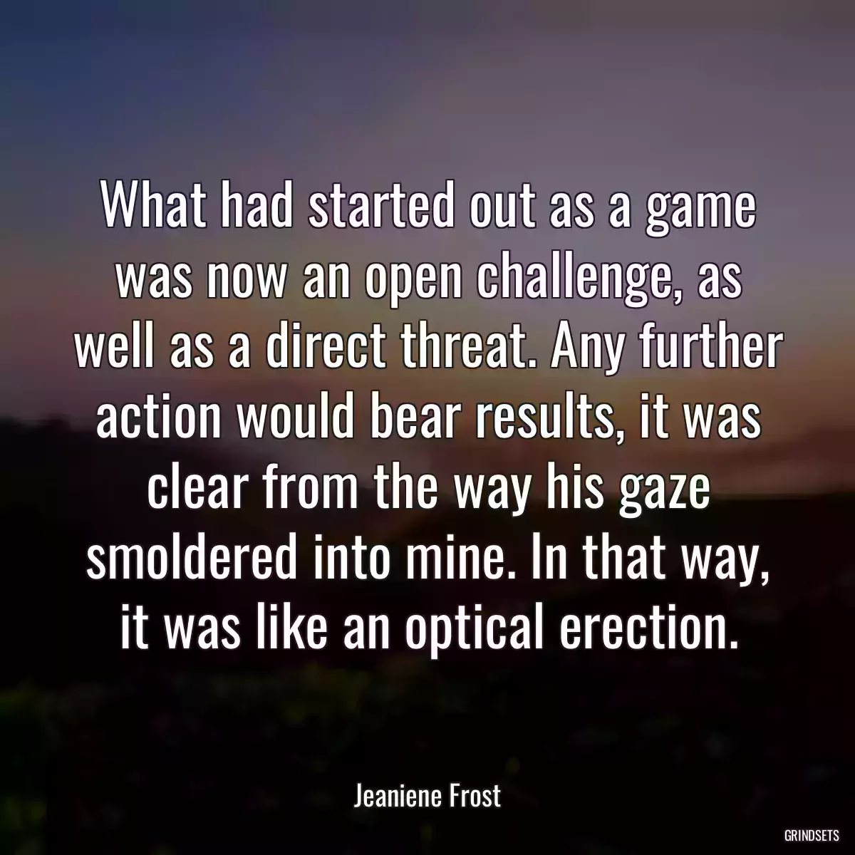 What had started out as a game was now an open challenge, as well as a direct threat. Any further action would bear results, it was clear from the way his gaze smoldered into mine. In that way, it was like an optical erection.