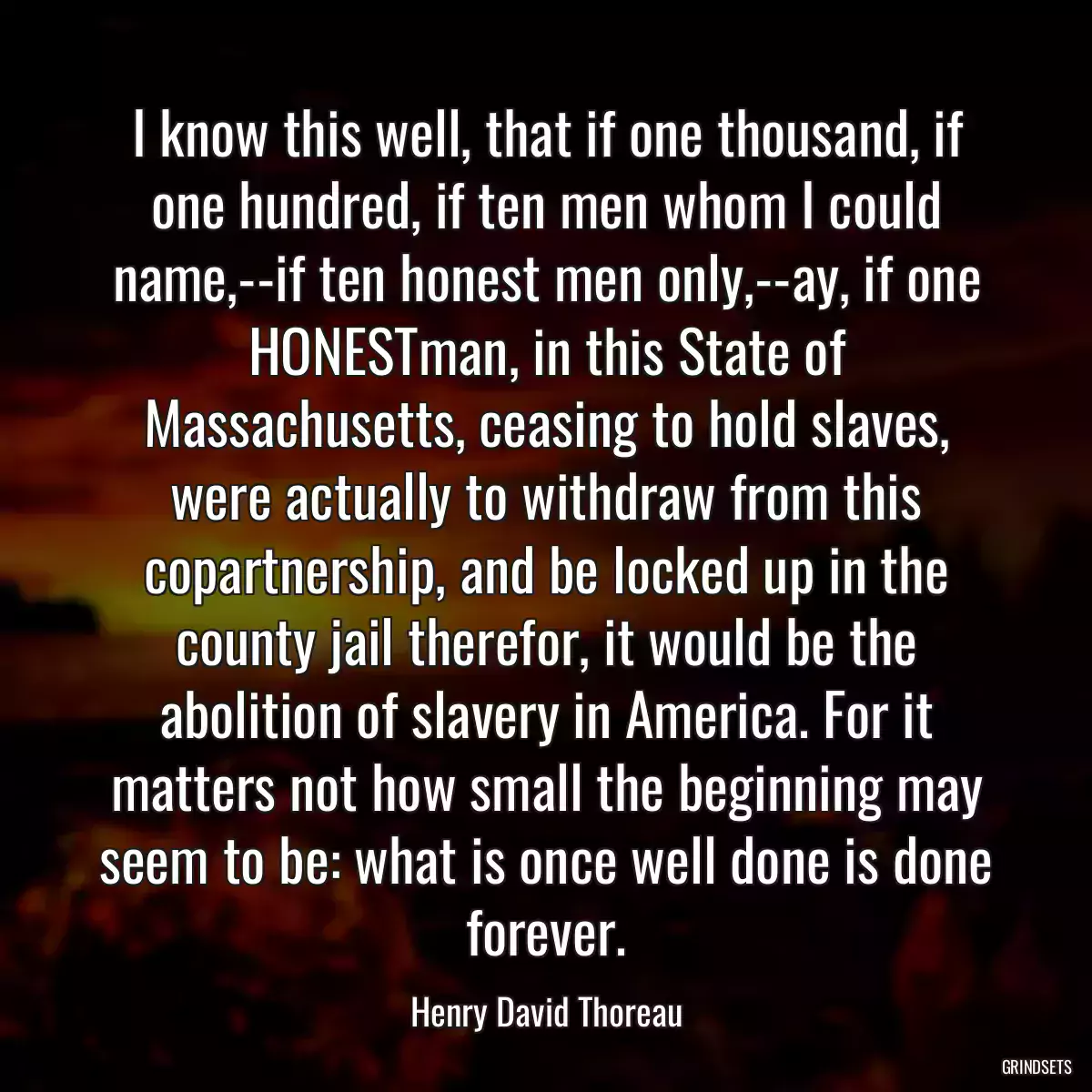 I know this well, that if one thousand, if one hundred, if ten men whom I could name,--if ten honest men only,--ay, if one HONESTman, in this State of Massachusetts, ceasing to hold slaves, were actually to withdraw from this copartnership, and be locked up in the county jail therefor, it would be the abolition of slavery in America. For it matters not how small the beginning may seem to be: what is once well done is done forever.