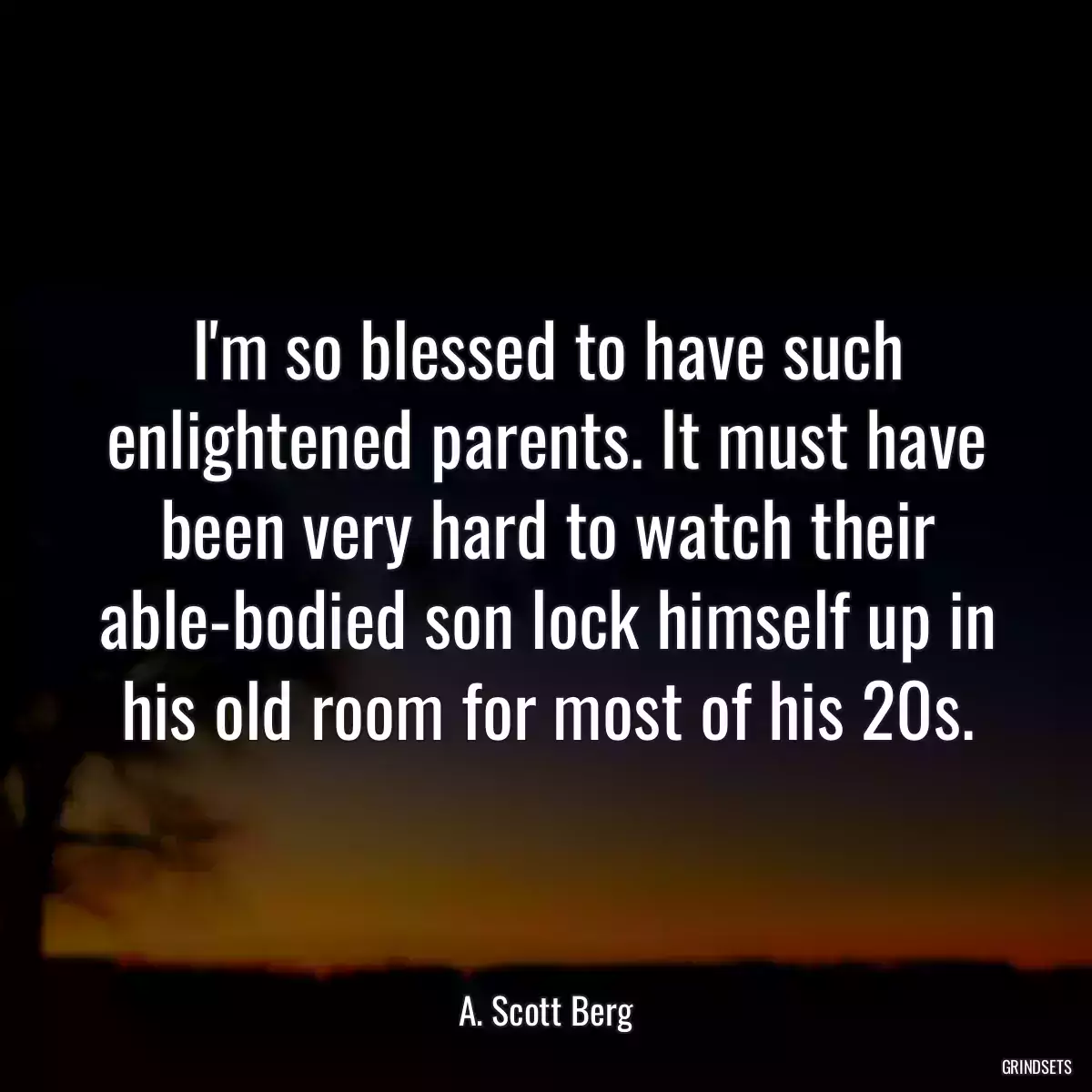 I\'m so blessed to have such enlightened parents. It must have been very hard to watch their able-bodied son lock himself up in his old room for most of his 20s.