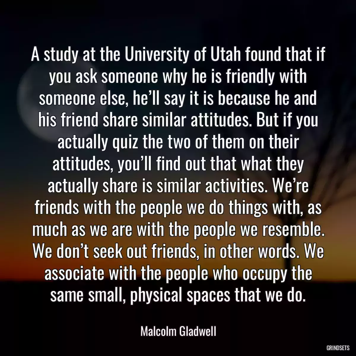 A study at the University of Utah found that if you ask someone why he is friendly with someone else, he’ll say it is because he and his friend share similar attitudes. But if you actually quiz the two of them on their attitudes, you’ll find out that what they actually share is similar activities. We’re friends with the people we do things with, as much as we are with the people we resemble. We don’t seek out friends, in other words. We associate with the people who occupy the same small, physical spaces that we do.