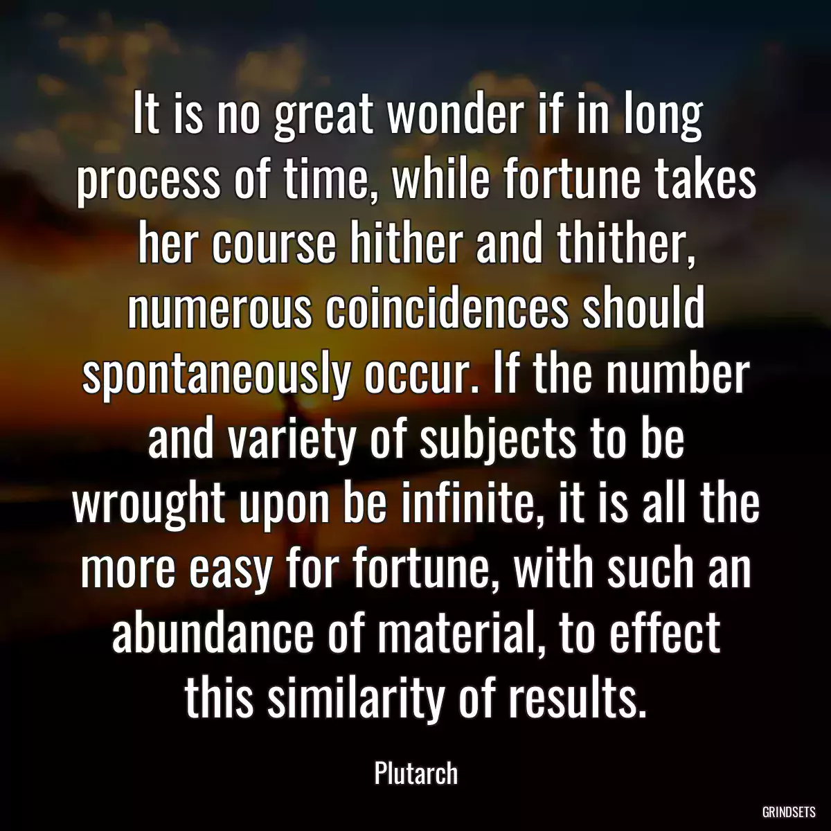 It is no great wonder if in long process of time, while fortune takes her course hither and thither, numerous coincidences should spontaneously occur. If the number and variety of subjects to be wrought upon be infinite, it is all the more easy for fortune, with such an abundance of material, to effect this similarity of results.