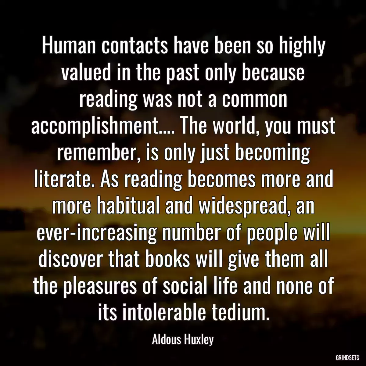 Human contacts have been so highly valued in the past only because reading was not a common accomplishment.... The world, you must remember, is only just becoming literate. As reading becomes more and more habitual and widespread, an ever-increasing number of people will discover that books will give them all the pleasures of social life and none of its intolerable tedium.