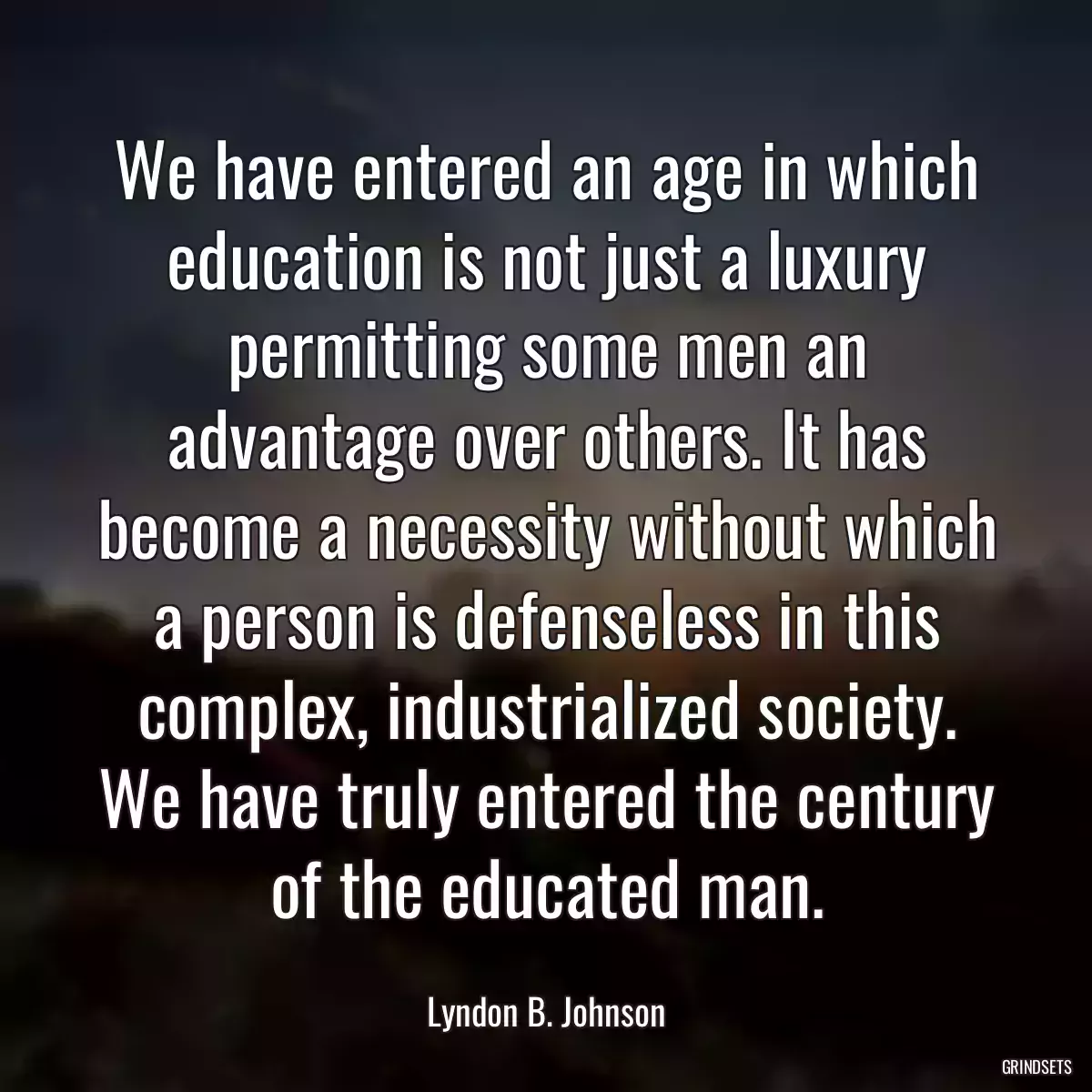 We have entered an age in which education is not just a luxury permitting some men an advantage over others. It has become a necessity without which a person is defenseless in this complex, industrialized society. We have truly entered the century of the educated man.