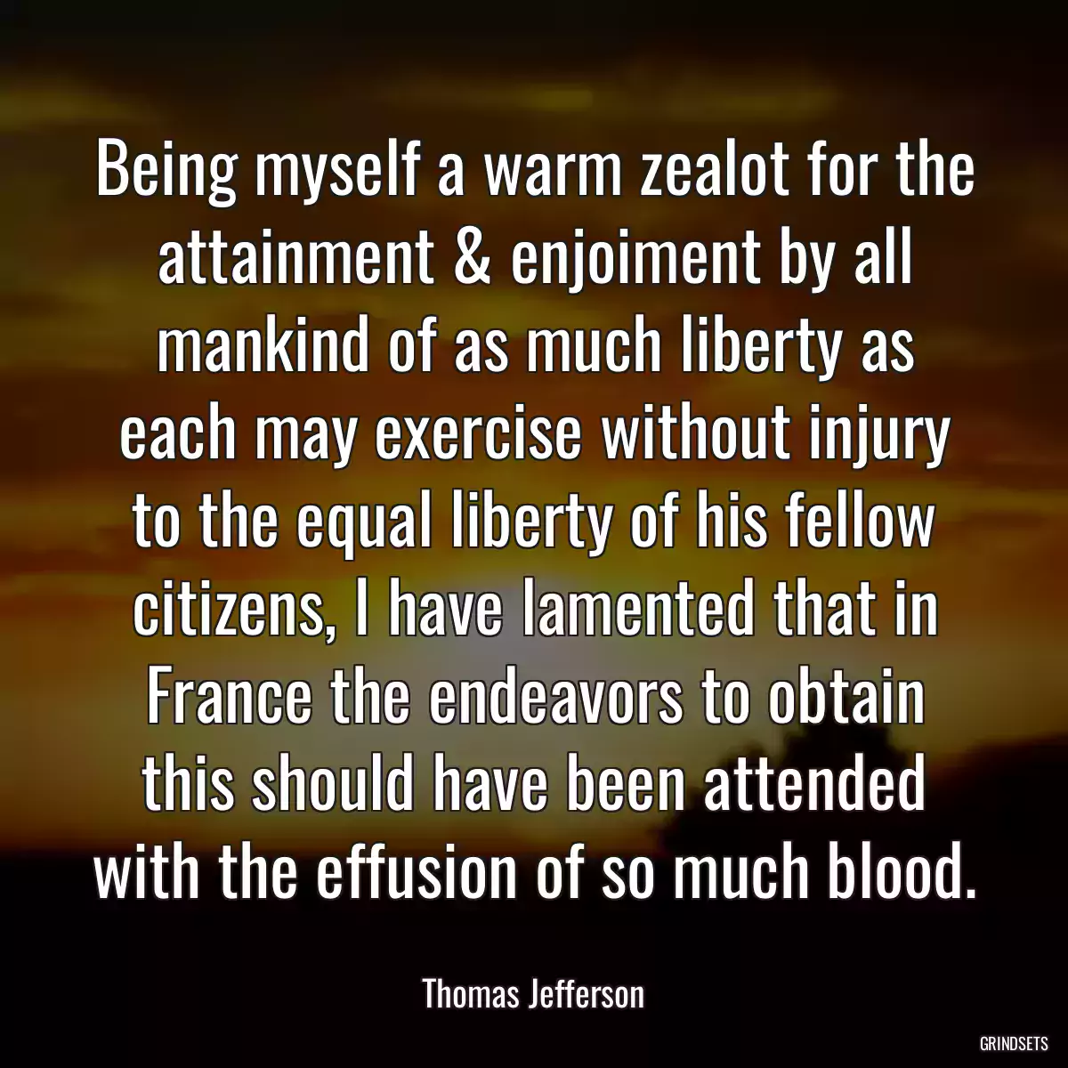 Being myself a warm zealot for the attainment & enjoiment by all mankind of as much liberty as each may exercise without injury to the equal liberty of his fellow citizens, I have lamented that in France the endeavors to obtain this should have been attended with the effusion of so much blood.