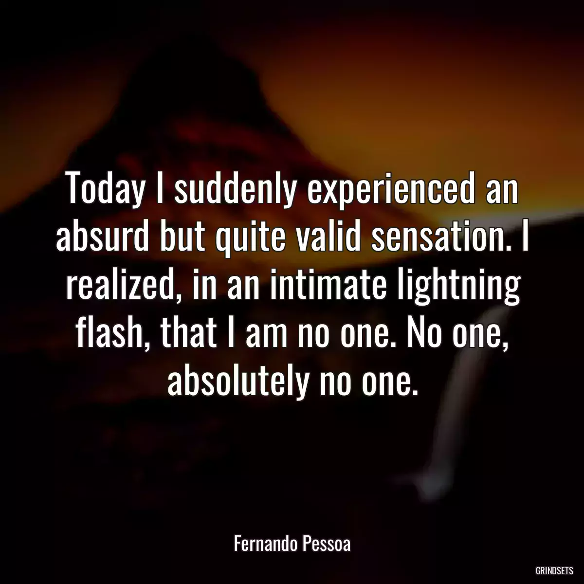 Today I suddenly experienced an absurd but quite valid sensation. I realized, in an intimate lightning flash, that I am no one. No one, absolutely no one.