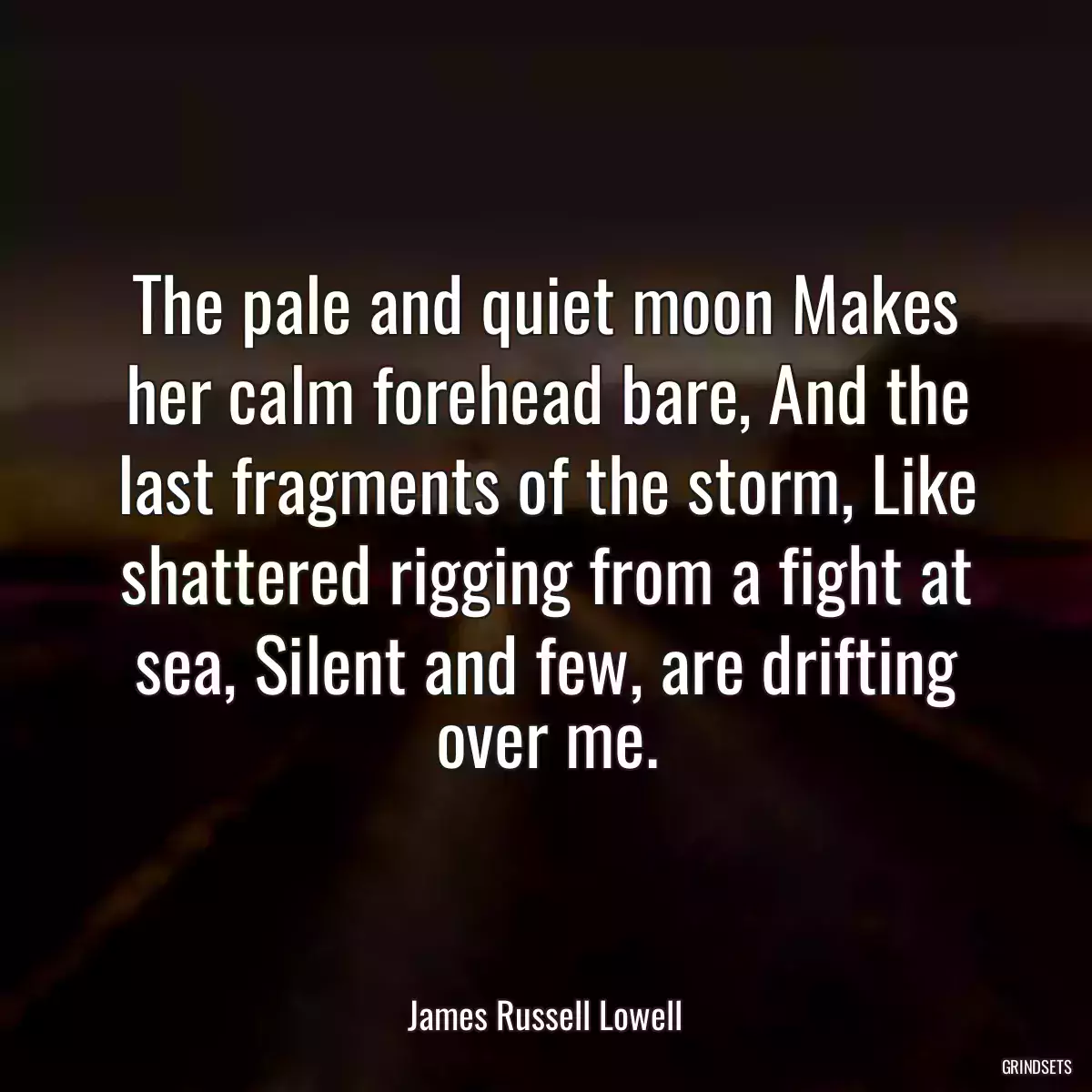 The pale and quiet moon Makes her calm forehead bare, And the last fragments of the storm, Like shattered rigging from a fight at sea, Silent and few, are drifting over me.