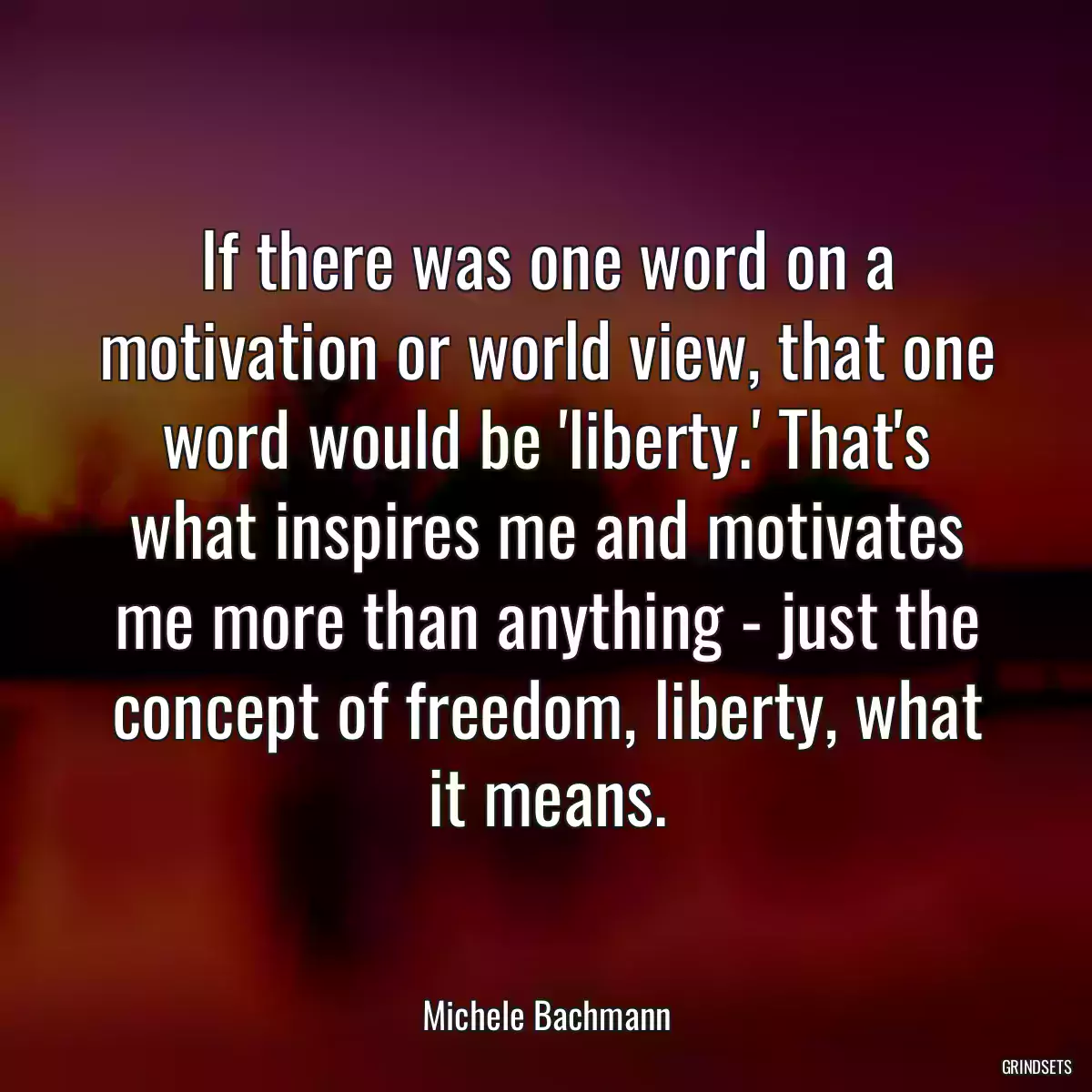 If there was one word on a motivation or world view, that one word would be \'liberty.\' That\'s what inspires me and motivates me more than anything - just the concept of freedom, liberty, what it means.