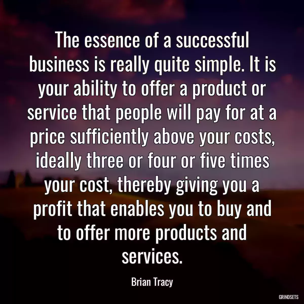 The essence of a successful business is really quite simple. It is your ability to offer a product or service that people will pay for at a price sufficiently above your costs, ideally three or four or five times your cost, thereby giving you a profit that enables you to buy and to offer more products and services.