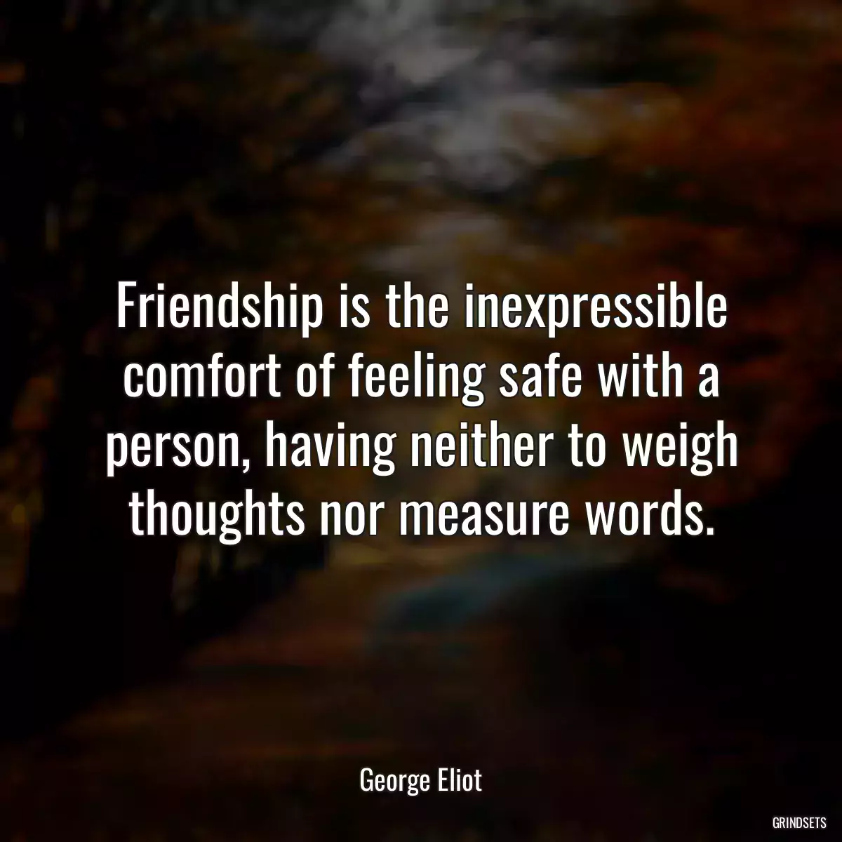 Friendship is the inexpressible comfort of feeling safe with a person, having neither to weigh thoughts nor measure words.