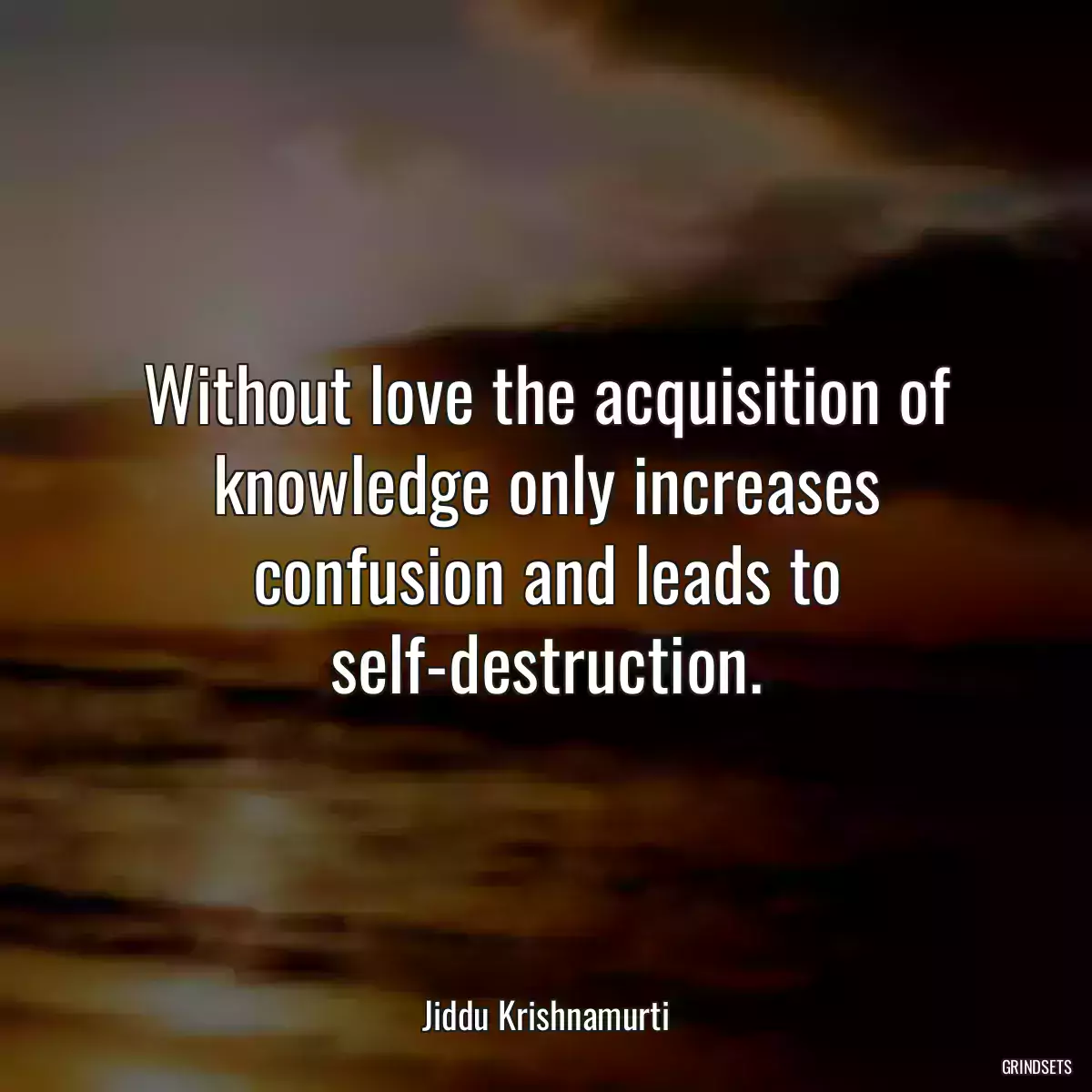 Without love the acquisition of knowledge only increases confusion and leads to self-destruction.