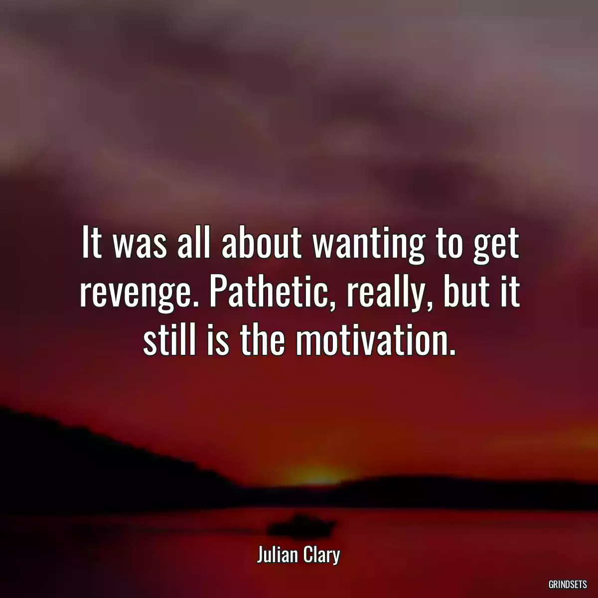 It was all about wanting to get revenge. Pathetic, really, but it still is the motivation.