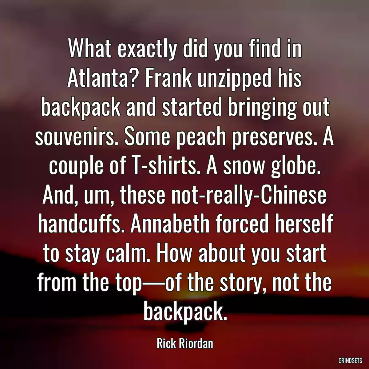 What exactly did you find in Atlanta? Frank unzipped his backpack and started bringing out souvenirs. Some peach preserves. A couple of T-shirts. A snow globe. And, um, these not-really-Chinese handcuffs. Annabeth forced herself to stay calm. How about you start from the top—of the story, not the backpack.