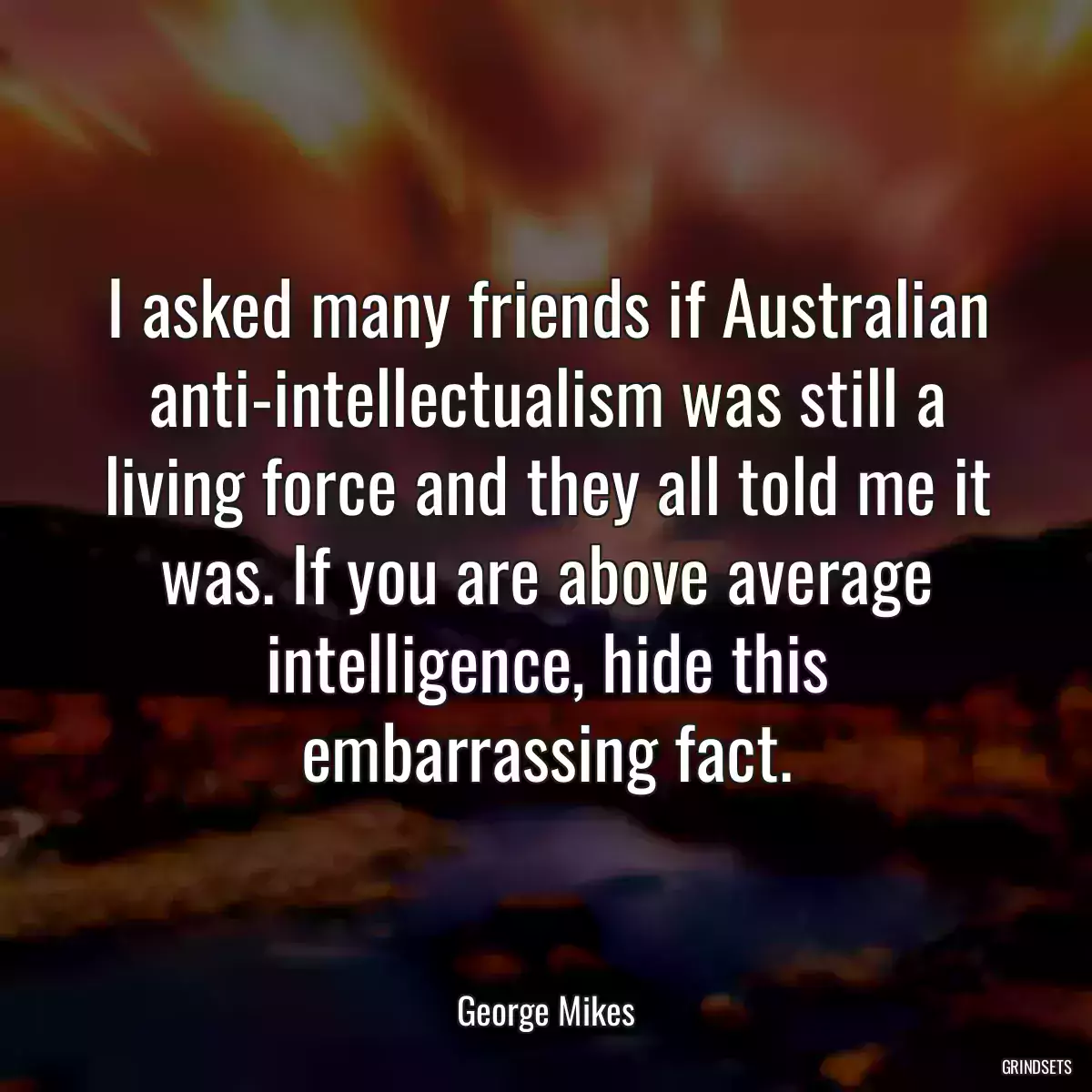 I asked many friends if Australian anti-intellectualism was still a living force and they all told me it was. If you are above average intelligence, hide this embarrassing fact.