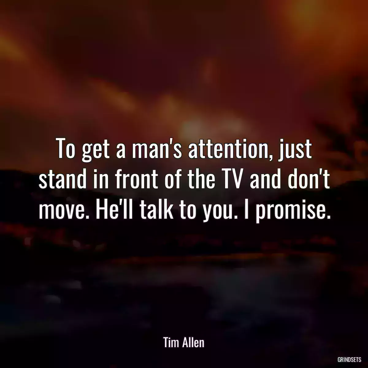 To get a man\'s attention, just stand in front of the TV and don\'t move. He\'ll talk to you. I promise.