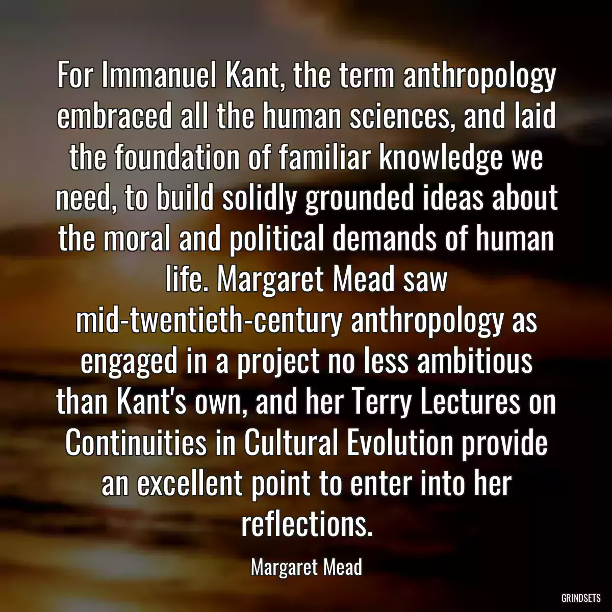 For Immanuel Kant, the term anthropology embraced all the human sciences, and laid the foundation of familiar knowledge we need, to build solidly grounded ideas about the moral and political demands of human life. Margaret Mead saw mid-twentieth-century anthropology as engaged in a project no less ambitious than Kant\'s own, and her Terry Lectures on Continuities in Cultural Evolution provide an excellent point to enter into her reflections.