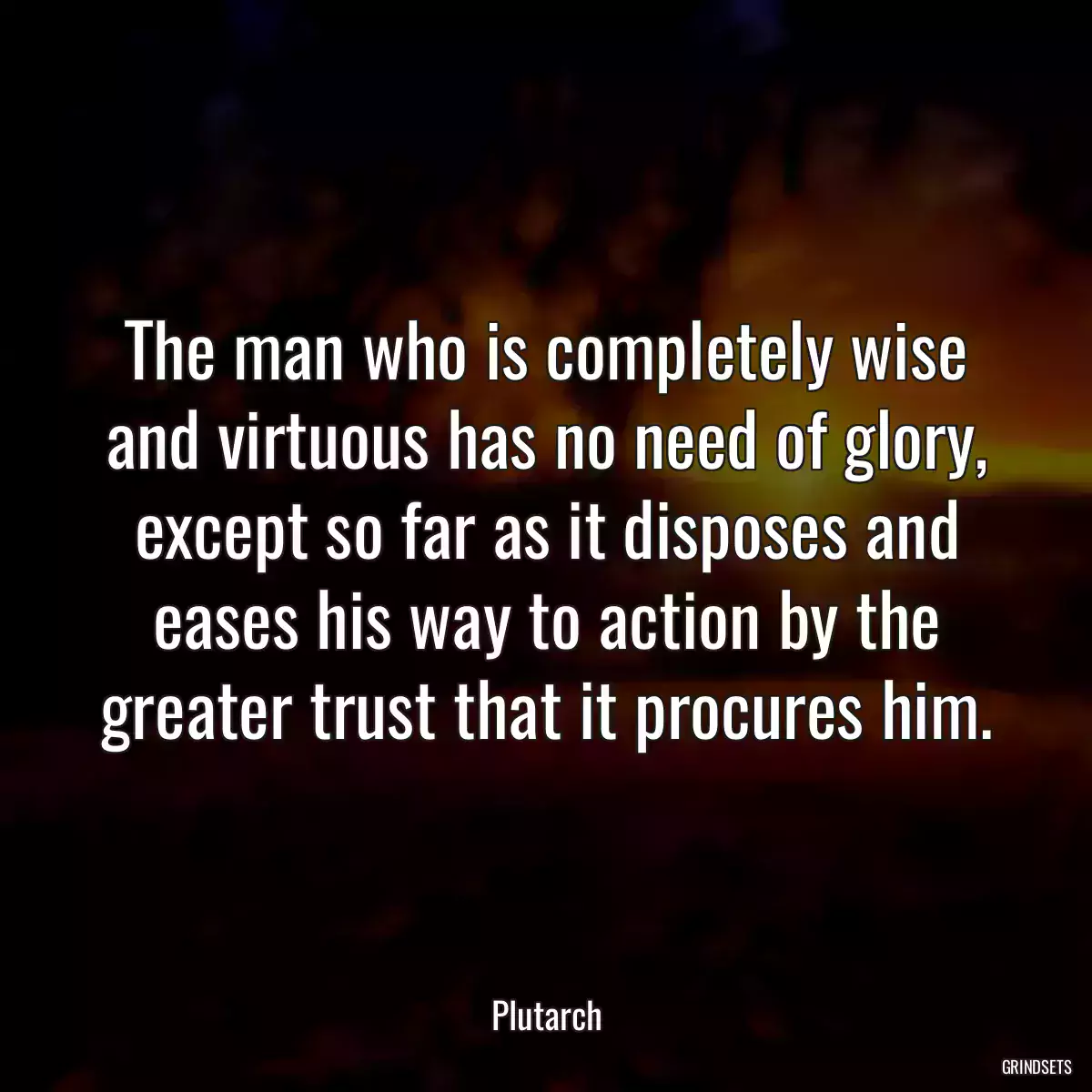 The man who is completely wise and virtuous has no need of glory, except so far as it disposes and eases his way to action by the greater trust that it procures him.