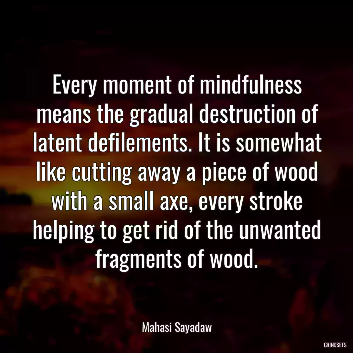 Every moment of mindfulness means the gradual destruction of latent defilements. It is somewhat like cutting away a piece of wood with a small axe, every stroke helping to get rid of the unwanted fragments of wood.