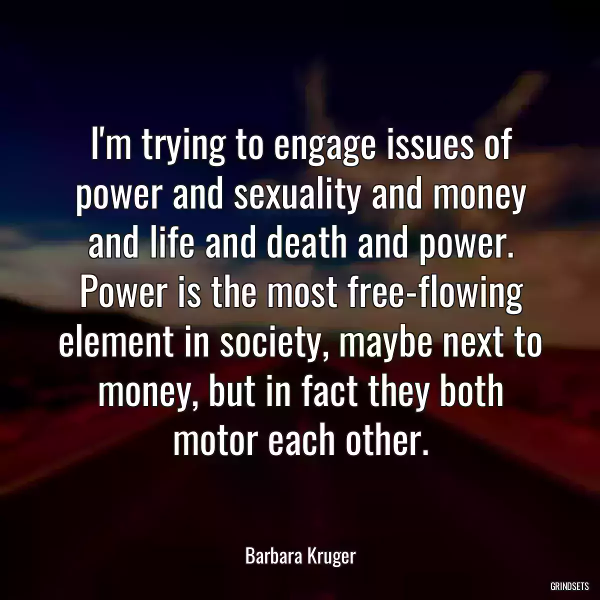 I\'m trying to engage issues of power and sexuality and money and life and death and power. Power is the most free-flowing element in society, maybe next to money, but in fact they both motor each other.