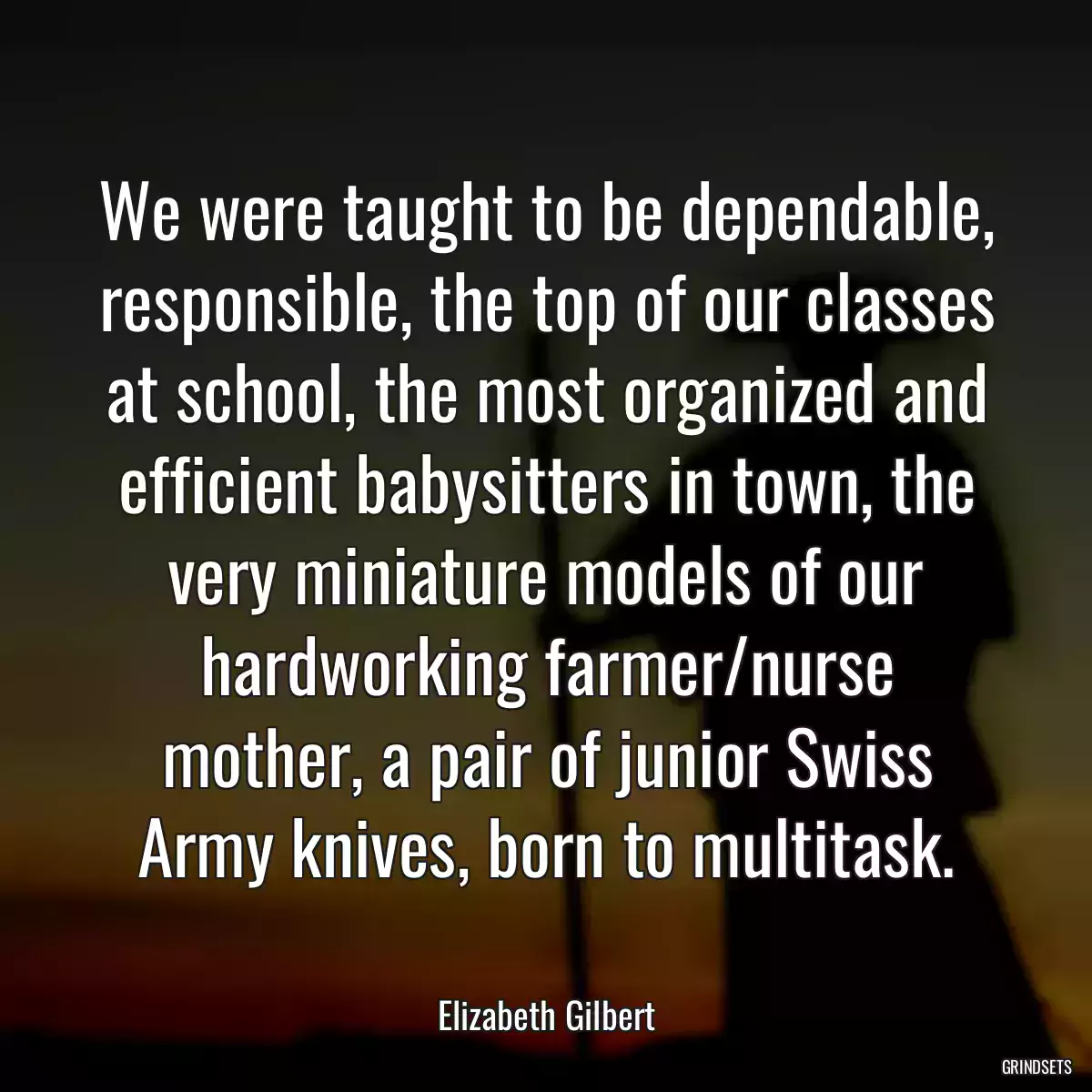 We were taught to be dependable, responsible, the top of our classes at school, the most organized and efficient babysitters in town, the very miniature models of our hardworking farmer/nurse mother, a pair of junior Swiss Army knives, born to multitask.