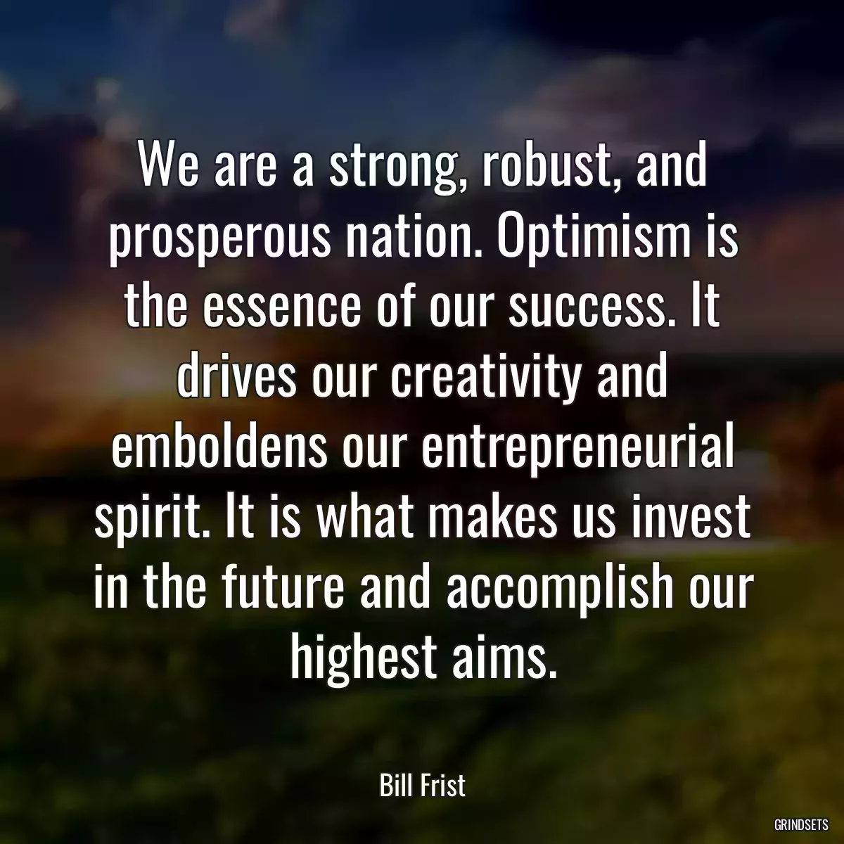 We are a strong, robust, and prosperous nation. Optimism is the essence of our success. It drives our creativity and emboldens our entrepreneurial spirit. It is what makes us invest in the future and accomplish our highest aims.