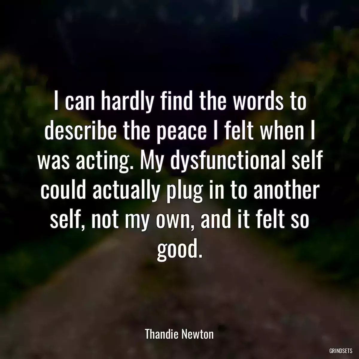 I can hardly find the words to describe the peace I felt when I was acting. My dysfunctional self could actually plug in to another self, not my own, and it felt so good.