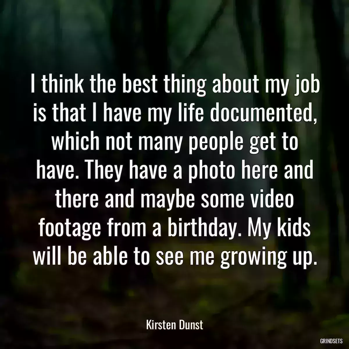 I think the best thing about my job is that I have my life documented, which not many people get to have. They have a photo here and there and maybe some video footage from a birthday. My kids will be able to see me growing up.