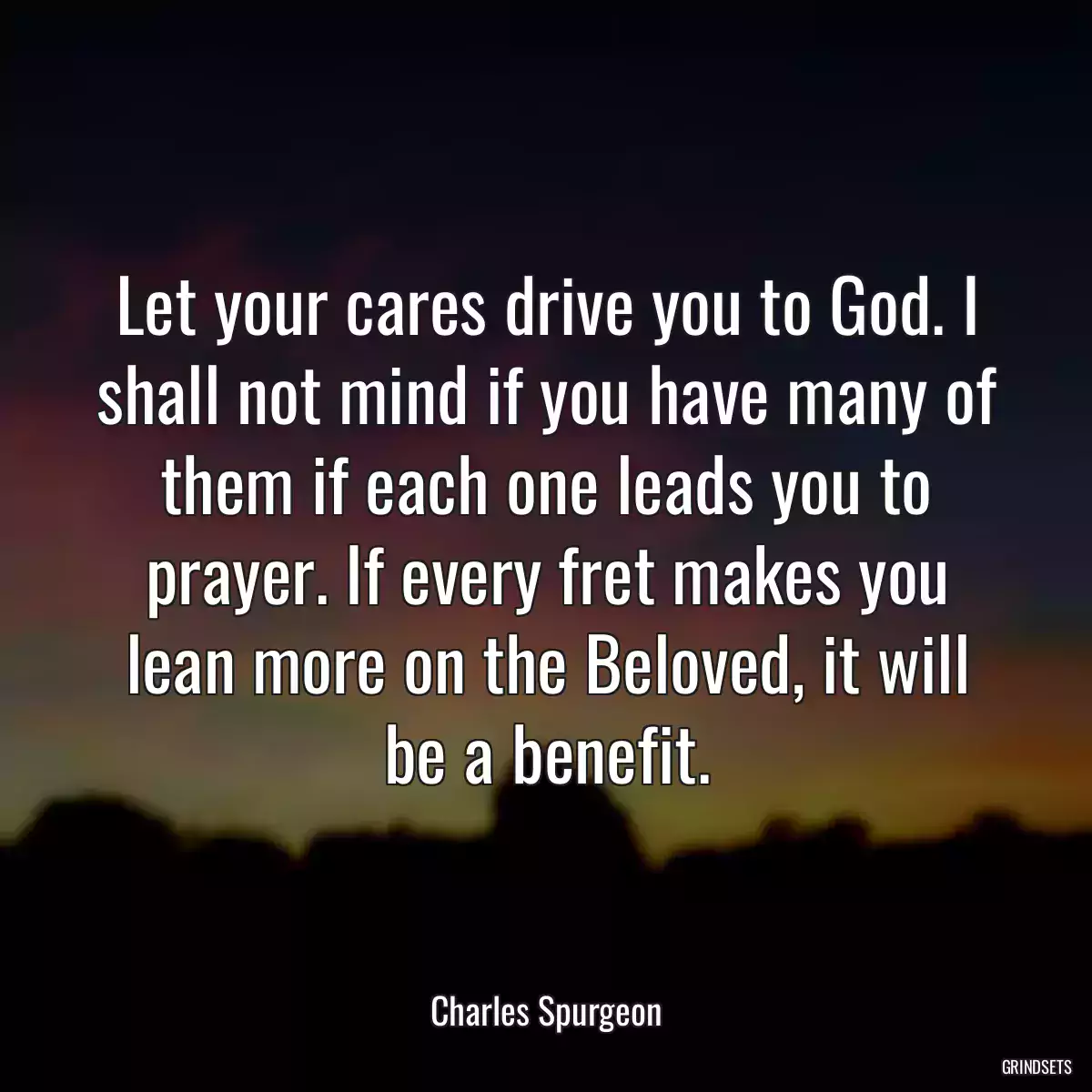 Let your cares drive you to God. I shall not mind if you have many of them if each one leads you to prayer. If every fret makes you lean more on the Beloved, it will be a benefit.