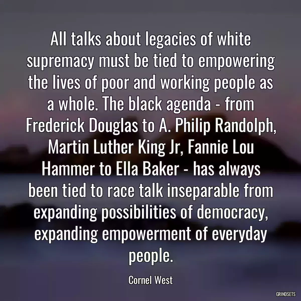 All talks about legacies of white supremacy must be tied to empowering the lives of poor and working people as a whole. The black agenda - from Frederick Douglas to A. Philip Randolph, Martin Luther King Jr, Fannie Lou Hammer to Ella Baker - has always been tied to race talk inseparable from expanding possibilities of democracy, expanding empowerment of everyday people.