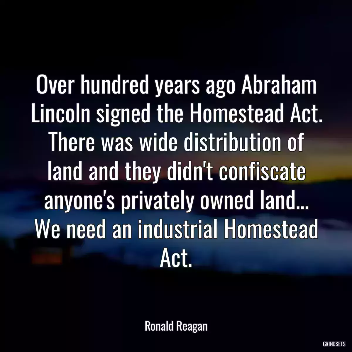 Over hundred years ago Abraham Lincoln signed the Homestead Act. There was wide distribution of land and they didn\'t confiscate anyone\'s privately owned land... We need an industrial Homestead Act.